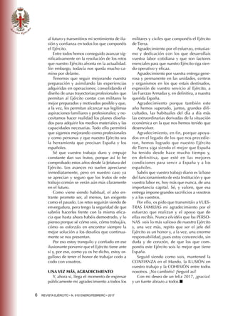 6  REVISTA EJÉRCITO • N. 910 ENERO/FEBRERO • 2017
al futuro y transmitiros mi sentimiento de ilu-
sión y confianza en todos los que componéis
el Ejército.
Entre todos hemos conseguido avanzar sig-
nificativamente en la resolución de los retos
que nuestro Ejército afronta en la actualidad.
Sin embargo, todavía nos queda mucho ca-
mino por delante.
Tenemos que seguir mejorando nuestra
preparación y asimilando las experiencias
adquiridas en operaciones; consolidando el
diseño de unas trayectorias profesionales que
permitan al Ejército contar con militares lo
mejor preparados y motivados posible y que,
a la vez, les permitan alcanzar sus legítimas
aspiraciones familiares y profesionales; y ne-
cesitamos hacer realidad los planes diseña-
dos para adquirir los medios materiales y las
capacidades necesarias. Todo ello permitirá
que sigamos mejorando como profesionales
y como personas y que nuestro Ejército sea
la herramienta que precisan España y los
españoles.
Sé que vuestro trabajo duro y empuje
constante dan sus frutos, porque así lo he
comprobado estos años desde la Jefatura del
Ejército. Los avances no suelen apreciarse
inmediatamente, pero en nuestro caso ya
se aprecian y seguro que los frutos de este
trabajo común se verán aún más claramente
en el futuro.
Como viene siendo habitual, el año en-
trante promete ser, al menos, tan exigente
como el pasado. Los retos seguirán siendo de
envergadura, pero tengo la seguridad de que
sabréis hacerles frente con la misma efica-
cia que hasta ahora habéis demostrado, y lo
pienso porque sé cómo sois, cómo trabajáis,
cómo os esforzáis en encontrar siempre la
mejor solución a los desafíos que continua-
mente se nos presentan.
Por eso estoy tranquilo y confiado en ese
ilusionante porvenir que el Ejército tiene ante
sí y, por eso, como ya os he dicho, estoy or-
gulloso de tener el honor de trabajar codo a
codo con vosotros.
UNA VEZ MÁS, AGRADECIMIENTO
Y, ahora sí, llega el momento de expresar
públicamente mi agradecimiento a todos los
militares y civiles que componéis el Ejército
de Tierra.
Agradecimiento por el esfuerzo, entusias-
mo y dedicación con los que desarrollais
vuestra labor cotidiana y que son factores
esenciales para que nuestro Ejército siga sien-
do operativo y eficaz.
Agradecimiento por vuestra entrega gene-
rosa y permanente en las unidades, centros
y organismos en los que estais destinados,
expresión de vuestro servicio al Ejército, a
las Fuerzas Armadas y, en definitiva, a nuestra
querida España.
Agradecimiento porque también este
año hemos superado, juntos, grandes difi-
cultades, las habituales del día a día más
las extraordinarias derivadas de la situación
económica en la que nos hemos tenido que
desenvolver.
Agradecimiento, en fin, porque apoya-
dos en el legado de los que nos precedie-
ron, hemos logrado que nuestro Ejército
de Tierra siga siendo el mejor que España
ha tenido desde hace mucho tiempo y,
en definitiva, que esté en las mejores
condiciones para servir a España y a los
españoles.
Sabéis que vuestro trabajo diario es la base
del funcionamiento de esta Institución y que
vuestra labor es, hoy más que nunca, de una
importancia capital. Sé, y valoro, que esa
entrega impone grandes sacrificios a vosotros
y a los vuestros.
Por ello, os pido que transmitáis a VUES-
TRAS FAMILIAS mi agradecimiento por el
esfuerzo que realizan y el apoyo que de
ellas recibís. Nunca olvidéis que las PERSO-
NAS sois lo más valioso de nuestro Ejército
y, una vez más, repito que ser el jefe del
Ejército es un honor y, a la vez, una enorme
responsabilidad, pues estoy convencido, sin
duda y de corazón, de que los que com-
ponéis este Ejército sois lo mejor que tiene
España.
Seguid siendo como sois, mantened la
CONFIANZA en el Mando, la ILUSIÓN en
vuestro trabajo y la COHESIÓN entre todos
nosotros. ¡No cambiéis! ¡Seguid así!
Con mi deseo de un feliz 2017, ¡gracias!
y un fuerte abrazo a todos.■
 