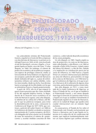 62  REVISTA EJÉRCITO • N. 910 ENERO/FEBRERO • 2017
comercio, y sobre todo de desarrollo económico
de las zonas protegidas.
Un año después, en 1881, España amplía su
área de protección a la costa sur de Marruecos,
entre cabo Bojador y cabo Blanco, y en 1884 se
extiende a Dajla (Villa Cisneros), ciudad costera
del Sáhara Occidental, y a Río de Oro. Debido
a la ampliación sin coordinación previa de las
zonas de influencia, en 1904 Francia y España
firman un convenio internacional para delimitar
sus áreas de influencia, precisamente a lo largo
de la costa sur de Marruecos, y en 1906 tiene lu-
gar la Conferencia de Algeciras, en la que se pri-
vó a Marruecos de la soberanía de algunas áreas
concretas, particularmente puertos comerciales.
Seis años después, en 1912, y como resul-
tado de la citada Conferencia de Algeciras, se
firma el Tratado de Fez, en el que se establecía
el Protectorado francés, y seis meses después
tiene lugar la firma de un convenio entre Francia
y España en el que se establece formalmente el
Protectorado español en el norte de Marruecos,
salvo en la ciudad de Tánger, que quedó como
ciudad internacional con un estatuto legal
exclusivo.
En consecuencia, el Tratado de Fez sobre el
Protectorado está firmado exclusivamente por
Francia y Marruecos, por lo que España no in-
tervino en la redacción de las condiciones del
mismo, que implican fundamentalmente insti-
tuir un nuevo régimen que conlleve reformas
EL PROTECTORADO
ESPAÑOL EN
MARRUECOS, 1912-1956
Alfonso de Villagómez. Escritor
Los antecedentes remotos del Protectorado
francés y español en el norte de África empiezan
con dos derrotas de Marruecos. La primera se la
infringió Francia en 1844, en Isli, zona localizada
al este de Marrakech, cercana a Argelia, y la se-
gunda España en Tetuán, cerca de Ceuta, 15 años
después, en 1860. Sin embargo, el sistema de
protección económica de las potencias europeas,
una especie de privilegio comercial, estaba ya
funcionando de forma bilateral con algunos paí-
ses europeos a petición del sultán de Marruecos
desde mediados del siglo xix, a pesar de enfren-
tamientos militares con cabilas rebeldes, como
los mencionados, desde esa fecha. Esas derrotas
fueron un presagio de las dificultades con las que
se enfrentarían Francia y España posteriormente.
A partir de 1870, año en el que empezó la
guerra franco-prusiana que dio como resultado
el fin del segundo Imperio francés, la degra-
dación de la situación socio económica en el
norte de Marruecos supuso, unos años después,
la rebelión de las cabilas de la Yebala y del Rif,
por lo que las potencias europeas, para evitar
la desestabilización de la zona, convocaron la
Conferencia de Tánger de 1877-1878, que con-
tinuó, a petición del sultán Hasán I, en 1880 en
la Conferencia de Madrid, en donde se reunieron
representantes de 11 países europeos y de EEUU
con delegados del reino alauita con la finalidad
de tratar de normalizar el sistema de «protec-
ciones» y acordar medidas concretas de libre
 