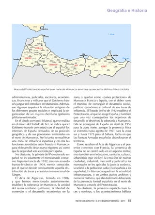 REVISTA EJÉRCITO • N. 910 ENERO/FEBRERO • 2017 63 
Geografía e Historia
administrativas, judiciales, escolares, económi-
cas, financieras y militares que el Gobierno fran-
cés juzgue útil introducir en Marruecos. Además,
ese régimen respetará la situación religiosa de
los diferentes grupos sociales e implicará la or-
ganización de un majzen cherifiano (gobierno
jalifiano) reformado.
En el citado convenio bilateral, que se realiza
en el marco del Tratado de Fez, se indica que el
Gobierno francés concertará con el español los
intereses de España derivados de su posición
geográfica y de sus posesiones territoriales en
el norte de Marruecos. Por lo tanto, se establece
una zona de influencia española y en ella las
funciones acordadas entre Francia y Marruecos
para el desarrollo de un nuevo régimen, así como
que la seguridad será ejercida por España.
No obstante, la génesis del Protectorado es-
pañol no es solamente el mencionado conve-
nio hispano-francés de 1912, sino un acuerdo
franco-británico de 1904, menos conocido,
por el que se decide precisamente aquella dis-
tribución de áreas y el estatus internacional de
Tánger.
El Acta de Algeciras, firmada en 1906,
y que hemos mencionado anteriormente,
establece la soberanía de Marruecos, la unidad
del reino xerifiano (jalifiano), la libertad de
comercio y el desarrollo económico en la
zona, y quedan como «países protectores» de
Marruecos Francia y España, con el deber «ante
el mundo» de conseguir el desarrollo social,
político, económico y cultural de sus áreas de
influencia. El Tratado de Fez de 1912 establece el
Protectorado, al que se acoge España, y también
que una vez conseguidos los objetivos de
desarrollo se devolverá la soberanía a Marruecos.
Esta se consiguió de España en abril de 1956
para la zona norte, aunque la presencia física
se extendió hasta agosto de 1961 para la zona
sur y hasta 1975 para el Sáhara, fecha en que
las Fuerzas Armadas españolas abandonaron el
territorio.
Como rezaban el Acta de Algeciras y el pos-
terior convenio con Francia, la presencia de
España no se centró solo en el aspecto militar,
sino también en el educativo, sanitario, cultural,
urbanístico (que incluyó la creación de nuevas
ciudades), industrial, mercantil y judicial (a los
marroquíes se les aplicaba la justicia coránica,
la sefardí a la población judía y la española a los
españoles). En Marruecos queda en la actualidad
infraestructura, y en ambos países archivos y
memoria histórica, que dan testimonio fehaciente
de la presencia formal española en el norte de
Marruecos a través del Protectorado.
No obstante, la presencia española tuvo lu-
ces y sombras, y los acontecimientos bélicos
Mapa del Protectorado español en el norte de Marruecos en el que aparecen las distintas tribus o kabilas
 