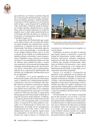 64  REVISTA EJÉRCITO • N. 910 ENERO/FEBRERO • 2017
que cubrieron casi 20 años, la primera etapa de
los 45 de duración del Protectorado, estuvieron
llenos de batallas ganadas y también perdidas.
La presencia militar española en la zona durante
tanto tiempo, y justo después de la pérdida de
Cuba, Puerto Rico y Filipinas, donde se disolvie-
ron sendos ejércitos expedicionarios y sendas
flotas, dejó una huella importante en el Ejército
español, que se dejó notar posteriormente en
la dictadura de Primo de Rivera, la caída de la
monarquía, el levantamiento militar de 1936 y
la posterior Guerra Civil.
La etapa bélica del Protectorado que ocupó,
como hemos dicho, solo una parte del mismo,
no puede empañar las connotaciones sociales,
económicas y culturales de los otros años de
Protectorado. Esta última e interesante etapa ha
sido a veces minusvalorada y oscurecida por
la otra imagen histórica bélica, que es la más
conocida. En ese sentido, es corriente pensar en
aquellos militares «africanistas» como incapaces,
toscos, bebedores o que actuaron en ocasiones
sin honor. Es muy probable que hubiera esa clase
de militares, pero también los hubo, y mucho
más numerosos, técnicamente bien preparados,
ilustrados, de esmerada educación, que actuaron
con honor y heroicidad y que se preocuparon,
además de la organización administrativa del
territorio, de la seguridad y del desarrollo social
de sus habitantes.
En definitiva, ni la acción española en el
Protectorado puede calificarse de colonialismo
rapaz ni tampoco de completamente benéfica
y protectora, como era su finalidad. Del nota-
ble esfuerzo económico realizado por España
la mayor parte fue a parar a gastos militares
que podían estar justificados en las campañas
iniciales de pacificación, pero que no lo están
a partir de 1940. Por otro lado, la mayor parte
del presupuesto del Protectorado se dedicaba al
pago de las fuerzas reales jalifianas, la Mehala,
y al pago de personal de la Administración del
mismo, y solo una pequeña parte a inversiones
reales. La mayoría de las obras públicas reali-
zadas en el Protectorado se financiaron con
obligaciones de Estado de los presupuestos
extraordinarios de 1928, 1946 y 1952. Estas
obligaciones fueron un pésimo negocio para
los compradores. El resto de las obras se rea-
lizaron con cargo al Tesoro y se limitaron las
inversiones en infraestructuras en amplias zo-
nas de España.
Finalmente, es preciso recordar el esfuerzo
que España realizó, en particular, a través del
trabajo de interventores, juristas, médicos, en-
fermeros, veterinarios, maestros, arquitectos,
ingenieros de todo tipo, economistas, militares
y policías que, durante el Protectorado, traba-
jaron en beneficio de Marruecos y que a partir
de 1956 se incorporaron a los cuerpos de la
Administración del Estado, lo que dejó un fun-
cionariado nativo bien preparado.
Gracias a la iniciativa y al patrocinio de
Iberdrola se han publicado en los últimos tres
años tres volúmenes dedicados al Protectorado
español en Marruecos, titulados La historia tras-
cendida, y otros dos dedicados a un «Repertorio
Biográfico y Emocional» de personajes civiles y
militares de todos los niveles e importancia de
aquel período. Ambas publicaciones reúnen a la
mayor parte de expertos españoles y marroquíes
y para los estudiosos del tema tienen un valor
incalculable.
El Protectorado fue una historia compartida
por las dos naciones, con sus luces y sus som-
bras, con muchas emociones y vivencias que
han dejado huellas indelebles en las dos partes.
Si ambas naciones se influenciaron mutuamente,
creo que la influencia de Marruecos en España
fue superior: baste con mencionar la nostalgia
y el cariño con que recuerdan, tanto civiles
como militares (muchos nacidos en ciudades
del Protectorado) y sus familias aquella época
de nuestra historia común.n
Vista parcial de la antigua plaza de España en Tetuán,
capital del Protectorado español de Marruecos
 