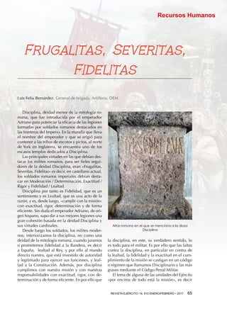 REVISTA EJÉRCITO • N. 910 ENERO/FEBRERO • 2017 65 
Recursos Humanos
la disciplina, en este, su verdadero sentido, lo
es todo para el militar. Es por ello que las faltas
contra la disciplina, en particular en contra de
la lealtad, la fidelidad y la exactitud en el cum-
plimiento de la misión se castigan en un código
o régimen que llamamos Disciplinario y las más
graves mediante el Código Penal Militar.
El lema de alguna de las unidades del Ejército
«por encima de todo está la misión», es decir
Frugalitas, Severitas,
Fidelitas
Luis Feliu Bernárdez. General de brigada. Artillería. DEM
Disciplina, deidad menor de la mitología ro-
mana, que fue introducida por el emperador
Adriano para potenciar la eficacia de las legiones
formadas por soldados romanos destacados en
las fronteras del Imperio. En la muralla que lleva
el nombre del emperador y que se erigió para
contener a las tribus de escotos y pictos, al norte
de York en Inglaterra, se encuentra uno de los
escasos templos dedicados a Disciplina.
Las principales virtudes en las que debían des-
tacar los milites romanos, para ser fieles segui-
dores de la deidad Disciplina, eran «Frugalitas,
Severitas, Fidelitas» es decir, en castellano actual,
los soldados romanos imperiales debían desta-
car en Moderación / Determinación, Exactitud /
Rigor y Fidelidad / Lealtad.
Disciplina por tanto es Fidelidad, que es un
sentimiento y es Lealtad, que es una acto de la
razón, y es, desde luego, «cumplir con la misión»
con exactitud, rigor, determinación y de forma
eficiente. Sin duda el emperador Adriano, de ori-
gen hispano, supo dar a sus mejores legiones una
gran cohesión basada en la deidad Disciplina y
sus virtudes cardinales.
Desde luego los soldados, los milites moder-
nos, interiorizamos la disciplina, no como una
deidad de la mitología romana, cuando juramos
o prometemos fidelidad a la Bandera, es decir
a España, lealtad al Rey, y por ello al mando
directo nuestro, que está investido de autoridad
y legitimado para ejercer sus funciones, y leal-
tad a la Constitución. Además, por disciplina
cumplimos con nuestra misión y con nuestras
responsabilidades con exactitud, rigor, con de-
terminación y de forma eficiente. En por ello que
Altar romano en el que se menciona a la diosa
Disciplina
 