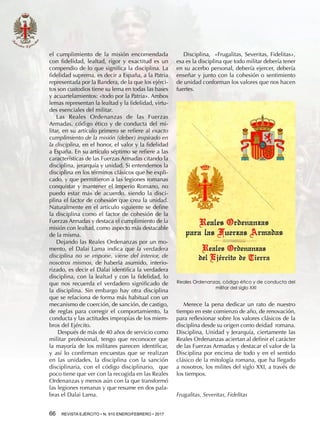 66  REVISTA EJÉRCITO • N. 910 ENERO/FEBRERO • 2017
el cumplimiento de la misión encomendada
con fidelidad, lealtad, rigor y exactitud es un
compendio de lo que significa la disciplina. La
fidelidad suprema, es decir a España, a la Patria
representada por la Bandera, de la que los ejérci-
tos son custodios tiene su lema en todas las bases
y acuartelamientos: «todo por la Patria». Ambos
lemas representan la lealtad y la fidelidad, virtu-
des esenciales del militar.
Las Reales Ordenanzas de las Fuerzas
Armadas, código ético y de conducta del mi-
litar, en su artículo primero se refiere al exacto
cumplimiento de la misión (deber) inspirado en
la disciplina, en el honor, el valor y la fidelidad
a España. En su artículo séptimo se refiere a las
características de las Fuerzas Armadas citando la
disciplina, jerarquía y unidad. Si entendemos la
disciplina en los términos clásicos que he expli-
cado, y que permitieron a las legiones romanas
conquistar y mantener el Imperio Romano, no
puedo estar más de acuerdo, siendo la disci-
plina el factor de cohesión que crea la unidad.
Naturalmente en el artículo siguiente se define
la disciplina como el factor de cohesión de la
Fuerzas Armadas y destaca el cumplimiento de la
misión con lealtad, como aspecto más destacable
de la misma.
Dejando las Reales Ordenanzas por un mo-
mento, el Dalai Lama indica que la verdadera
disciplina no se impone, viene del interior, de
nosotros mismos, de haberla asumido, interio-
rizado, es decir el Dalai identifica la verdadera
disciplina, con la lealtad y con la fidelidad, lo
que nos recuerda el verdadero significado de
la disciplina. Sin embargo hay otra disciplina
que se relaciona de forma más habitual con un
mecanismo de coerción, de sanción, de castigo,
de reglas para corregir el comportamiento, la
conducta y las actitudes impropias de los miem-
bros del Ejército.
Después de más de 40 años de servicio como
militar profesional, tengo que reconocer que
la mayoría de los militares parecen identificar,
y así lo confirman encuestas que se realizan
en las unidades, la disciplina con la sanción
disciplinaria, con el código disciplinario, que
poco tiene que ver con la recogida en las Reales
Ordenanzas y menos aún con la que transformó
las legiones romanas y que resume en dos pala-
bras el Dalai Lama.
Disciplina, «Frugalitas, Severitas, Fidelitas»,
esa es la disciplina que todo militar debería tener
en su acerbo personal, debería ejercer, debería
enseñar y junto con la cohesión o sentimiento
de unidad conforman los valores que nos hacen
fuertes.
Merece la pena dedicar un rato de nuestro
tiempo en este comienzo de año, de renovación,
para reflexionar sobre los valores clásicos de la
disciplina desde su origen como deidad romana.
Disciplina, Unidad y Jerarquía, ciertamente las
Reales Ordenanzas aciertan al definir el carácter
de las Fuerzas Armadas y destacar el valor de la
Disciplina por encima de todo y en el sentido
clásico de la mitología romana, que ha llegado
a nosotros, los milites del siglo XXI, a través de
los tiempos.
Frugalitas, Severitas, Fidelitas
Reales Ordenanzas, código ético y de conducta del
militar del siglo XXI
 