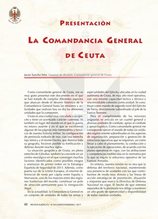 68  REVISTA EJÉRCITO • N. 910 ENERO/FEBRERO • 2017
especialidades del Ejército, ubicadas en la ciudad
autónoma de Ceuta, de muy alto nivel operativo,
con una enorme capacidad táctica y técnica y
una envidiable cohesión como unidad. Se cons-
tituye como mando de segundo nivel del Ejército
de Tierra, directamente subordinado al jefe de la
Fuerza Terrestre.
Para el cumplimiento de las misiones
asignadas se articula en un cuartel general y
diversas unidades de combate, apoyo al combate
y apoyo logístico. Como comandante general me
corresponde ejercer el mando de todas las unida-
des orgánicamente subordinadas en los aspectos
de organización, preparación y generación de
estructuras operativas que se requieran, así como
llevar a cabo el planeamiento, la conducción y
la ejecución de operaciones, de acuerdo con los
planes operativos en vigor, con las atribuciones
y competencias establecidas en la normativa por
la que se regula la estructura operativa de las
Fuerzas Armadas.
En síntesis, nuestra misión no es otra que la
defensa del territorio nacional, manteniendo
una presencia de unidades con las que contri-
buimos de modo muy directo a las líneas de
acción estratégicas de prevención, disuasión
y respuesta que marca la Directiva de Defensa
Nacional en vigor. El hecho de que estemos
separados de la península nos obliga a mantener
un alto grado de operatividad y disponibilidad
de todas nuestras unidades.
Como comandante general de Ceuta, me es
muy grato presentar este documento en el que
se han tratado de compilar diferentes aspectos
que abarcan desde el devenir histórico de la
Comandancia General hasta las misiones y ac-
tividades que realizan hoy en día las diferentes
unidades que la componen.
Ceuta es una ciudad muy vinculada a su ejér-
cito y tiene un acentuado carácter castrense. Es
también un lugar del mundo en el que la guerra
no estuvo ausente y en el que se escribieron
algunas de las páginas más memorables y heroi-
cas de nuestra historia militar. Su configuración
de península rodeada de mar, con una estrecha
faja ístmica y el monte Hacho, que domina toda
su geografía, hicieron posible su fortificación y
defensa durante muchos siglos.
La situación geográfica de Ceuta, en pleno
estrecho de Gibraltar, también la convierte en un
centro neurálgico en el que convergen muchos
factores identificados como posibles riesgos
y amenazas de primer orden en la Estrategia
Española de Seguridad de 2013. Además, como
puerta sur de la Unión Europea, el enorme di-
ferencial de renta per cápita entre España y
Marruecos, uno de los mayores entre dos regio-
nes fronterizas del mundo, constituye un polo
de atracción permanente para la inmigración
ilegal.
En la actualidad, la Comandancia General es
un conjunto de unidades de todas las armas y
Javier Sancho Sifre. General de división. Comandante general de Ceuta
PRESENTACIÓN
LA COMANDANCIA GENERAL
DE CEUTA
 