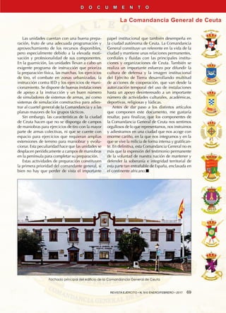 REVISTA EJÉRCITO • N. 910 ENERO/FEBRERO • 2017  69
La Comandancia General de Ceuta
D O C U M E N T O
Las unidades cuentan con una buena prepa-
ración, fruto de una adecuada programación y
aprovechamiento de los recursos disponibles,
pero especialmente debido a la elevada moti-
vación y profesionalidad de sus componentes.
En la guarnición, las unidades llevan a cabo un
exigente programa de instrucción que prioriza
la preparación física, las marchas, los ejercicios
de tiro, el combate en zonas urbanizadas, la
instrucción contra IED y los ejercicios de muni-
cionamiento. Se dispone de buenas instalaciones
de apoyo a la instrucción y un buen número
de simuladores de sistemas de armas, así como
sistemas de simulación constructiva para adies-
trar al cuartel general de la Comandancia y a las
planas mayores de los grupos tácticos.
Sin embargo, las características de la ciudad
de Ceuta hacen que no se disponga de campos
de maniobras para ejercicios de tiro con la mayor
parte de armas colectivas, ni que se cuente con
espacio para ejercicios que requieran amplias
extensiones de terreno para maniobrar y evolu-
cionar. Esta peculiaridad hace que las unidades se
desplacen periódicamente a campos de maniobras
en la península para completar su preparación.
Estas actividades de preparación constituyen
la primera prioridad del comandante general, si
bien no hay que perder de vista el importante
papel institucional que también desempeña en
la ciudad autónoma de Ceuta. La Comandancia
General constituye un referente en la vida de la
ciudad y mantiene unas relaciones permanentes,
cordiales y fluidas con las principales institu-
ciones y organizaciones de Ceuta. También se
realiza un importante esfuerzo por difundir la
cultura de defensa y la imagen institucional
del Ejército de Tierra desarrollando multitud
de acciones de cooperación, que van desde la
autorización temporal del uso de instalaciones
hasta un apoyo desinteresado a un importante
número de actividades culturales, académicas,
deportivas, religiosas y lúdicas.
Antes de dar paso a los distintos artículos
que componen este documento, me gustaría
resaltar, para finalizar, que los componentes de
la Comandancia General de Ceuta nos sentimos
orgullosos de lo que representamos, nos instruimos
y adiestramos en una ciudad que nos acoge con
enorme cariño, en la que nos integramos y en la
que se vive la milicia de forma intensa y gratifican-
te. En definitiva, esta Comandancia General no es
más que la expresión del testimonio permanente
de la voluntad de nuestra nación de mantener y
defender la soberanía e integridad territorial de
esta parte tan entrañable de España, enclavada en
el continente africano.n
Fachada principal del edificio de la Comandancia General de Ceuta
 