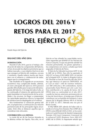 REVISTA EJÉRCITO • N. 910 ENERO/FEBRERO • 2017  7 
Estado Mayor del Ejército
BALANCE DEL AÑO 2016
Introducción
Durante el año 2016, gracias al trabajo y de-
dicación de todos los componentes del Ejército,
se han alcanzado los objetivos prioritarios que se
habían marcado, y cuyo objetivo final no es otro
que conseguir un Ejército útil, moderno, cercano
y resolutivo. Queda todavía mucho por hacer,
pero con el esfuerzo y colaboración de todos,
seguro que lo conseguiremos.
Este resultado se ha logrado en un escenario
económico muy complicado donde, además,
el cierre anticipado del ejercicio 2016 provocó
grandes dificultades para la ejecución del presu-
puesto del Ejército. A lo largo de todo el año, se
ha continuado el esfuerzo de optimización del
gasto basándose en la priorización de las activi-
dades y los recursos, sin llegar a comprometer
las capacidades operativas críticas y la seguridad
de nuestras fuerzas desplegadas en el exterior.
Para fundamentar la valoración general del
año, se proporciona a continuación una relación
pormenorizada de los principales logros alcan-
zados. Entre ellos se destacan aquellos que se
consideran más relevantes.
Contribución a la Defensa
La razón de ser de las Fuerzas Armadas es
la defensa militar de España. Para ello, en el
Ejército se han alistado las capacidades nacio-
nales requeridas por JEMAD en los Núcleos de
Fuerza Conjunta, lo que nos permite atender las
misiones permanentes, los planes operativos y
los compromisos con socios y aliados que tiene
asignados el Ejército de Tierra.
El Ejército ha liderado la primera VJTF (L) de
la NRF de la OTAN. Para ello ha aportado el
HQ LCC en base al HQ NRDC-ESP y el núcleo
de la brigada VJTF (L) sobre la Brigada Galicia
VII. Durante su fase de Stand-by del año 2016,
hay que destacar el ejercicio DEPLOYEX, en
el cual un total 1.300 de nuestros militares,
con 480 vehículos y 80 contenedores, fueron
proyectados hasta Polonia por aire y por mar.
Esta contribución a la «punta de lanza» de la
OTAN tiene su continuidad en el año 2017,
cuando las fuerzas anteriores permanecerán en
la fase de Stand-down, al tiempo que el Ejército
contribuye con un batallón de Infantería y otros
apoyos de la Brigada Alfonso XIII II al núcleo
de la VJTF (L) 2017, liderada esta vez por el
Reino Unido.
El HQ NRDC-ESP, además de haber sido in-
cluido en el Long Term Rotation Plan (LTRP) de la
OTAN como JHQ del 2020 al 2022, se ha consti-
tuido en Cuartel General de Mando Componente
Terrestre (HQ Land Component Command) de
la enhanced NATO Response Force (HQ LCC
eNRF) de la OTAN. Es importante señalar que,
 