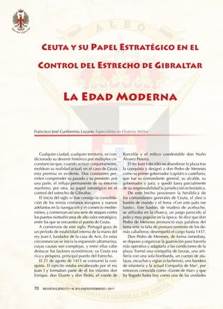 70  REVISTA EJÉRCITO • N. 910 ENERO/FEBRERO • 2017
Barcelós y el mítico condestable don Nuño
Álvarez Pereira.
El rey Juan I decidió no abandonar la plaza tras
la conquista y designó a don Pedro de Meneses
como su primer gobernador (capitán) o castellano,
que fue su comandante general, su alcalde, su
gobernador y juez, y quedó fuera parcialmente
de su responsabilidad la jurisdicción eclesiástica.
De este hecho provienen la heráldica de
los comandantes generales de Ceuta, el aleo o
bastón de mando y el lema «Con este palo me
basto». Este bastón, de madera de acebuche,
se utilizaba en la chueca, un juego parecido al
polo y muy popular en la época. Se dice que don
Pedro de Meneses pronunció esas palabras del
lema ante la falta de pronunciamiento de los de-
más caballeros; desempeñó el cargo hasta 1437.
Don Pedro de Meneses, de forma inmediata,
se dispuso a organizar la guarnición para hacerla
más operativa y adaptarla a las condiciones de la
plaza. Formó una compañía de lanzas, una arti-
llería con una sola bombarda, un cuerpo de ata-
layas, escuchas y vigías (o facheiros), una bandera
de infantería y la actual Compañía de Mar1
, por
entonces conocida como «Gente de Mar» y que
ha llegado hasta hoy como una de las unidades
Cualquier ciudad, cualquier territorio, ve con-
dicionado su devenir histórico por múltiples cir-
cunstancias que, cuando actúan conjuntamente,
moldean su realidad actual; en el caso de Ceuta
esta premisa es evidente. Dos constantes per-
miten comprender su pasado y su presente: por
una parte, el influjo permanente de su entorno
marítimo; por otra, su papel estratégico en el
control del estrecho de Gibraltar.
El inicio del siglo xv trae consigo la consolida-
ción de los reinos cristianos europeos y nuevos
adelantos en la navegación y el comercio medite-
rráneo, y comienzan así una serie de ataques contra
los puertos norteafricanos de alto valor estratégico,
entre los que se encuentra el puerto de Ceuta.
A comienzos de este siglo, Portugal goza de
un período de estabilidad interna de la mano del
rey Juan I, fundador de la casa de Avis. En estas
circunstancias se inicia la expansión ultramarina,
cuyas causas son complejas, y entre ellas cabe
destacar los factores económicos: ya Ceuta era
rica y próspera, principal puerto del Estrecho.
El 21 de agosto de 1415 se consumó la con-
quista. El ejército estaba encabezado por el rey
Juan I y formaban parte de él los infantes don
Enrique, don Duarte y don Pedro, el conde de
CEUTA Y SU PAPEL ESTRATÉGICO EN EL
CONTROL DEL ESTRECHO DE GIBRALTAR
LA EDAD MODERNA
Francisco José Ganfornina Lozano. Especialista en Historia Militar
 