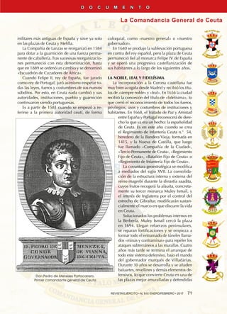REVISTA EJÉRCITO • N. 910 ENERO/FEBRERO • 2017  71
La Comandancia General de Ceuta
D O C U M E N T O
militares más antiguas de España y sirve ya solo
en las plazas de Ceuta y Melilla.
La Compañía de Lanzas se reorganizó en 1584
para dotar a la guarnición de una fuerza perma-
nente de caballería. Tras sucesivas reorganizacio-
nes permaneció con esta denominación, hasta
que en 1889 se ordenó un cambio y se denominó
«Escuadrón de Cazadores de África».
Cuando Felipe II, rey de España, fue jurado
como rey de Portugal, juró asimismo respetar to-
das las leyes, fueros y costumbres de sus nuevos
súbditos. Por esto, en Ceuta nada cambió y sus
autoridades, instituciones, pueblo y guarnición
continuaron siendo portuguesas.
Es a partir de 1581 cuando se empezó a re-
ferirse a la primera autoridad ceutí, de forma
coloquial, como «nuestro general» o «nuestro
gobernador».
En 1640 se produjo la sublevación portuguesa
en contra del rey español, pero la plaza de Ceuta
permaneció fiel al monarca Felipe IV de España
y se operó una progresiva castellanización de
sus habitantes a lo largo de los siguientes años.
LA NOBLE, LEAL Y FIDELÍSIMA
La incorporación a la Corona castellana fue
muy bien acogida desde Madrid y recibió los títu-
los de «siempre noble» y «leal». En 1656 la ciudad
recibió la concesión del título de «fidelísima», lo
que cerró el reconocimiento de todos los fueros,
privilegios, usos y costumbres de instituciones y
habitantes. En 1668, el Tratado de Paz y Amistad
entre España y Portugal reconocerá de dere-
cho lo que ya era un hecho: la españolidad
de Ceuta. Es en este año cuando se crea
el Regimiento de Infantería Ceuta n.°  54,
heredero de la Bandera Vieja, formada en
1415, y la Nueva de Castilla, que luego
fue llamado «Compañía de la Ciudad»,
«Tercio Permanente de Ceuta», «Regimiento
Fijo de Ceuta», «Batallón Fijo de Ceuta» o
«Regimiento de Infantería Fijo de Ceuta».
La coyuntura geoestratégica se modifica
a mediados del siglo XVII. La consolida-
ción de la estructura interna y externa del
reino magrebí durante la dinastía saadita,
cuyos frutos recogerá la alauita, concreta-
mente su tercer monarca Muley Ismail, y
el interés de Inglaterra por el control del
estrecho de Gibraltar, modificarán sustan-
cialmente el marco en que discurre la vida
en Ceuta.
Solucionados los problemas internos en
la Berbería, Muley Ismail cercó la plaza
en 1694. Llegan refuerzos peninsulares,
se reparan fortificaciones y se empieza a
formar todo el entramado de túneles llama-
dos «minas y contraminas» para repeler los
ataques subterráneos a las murallas. Cuatro
años más tarde se termina el arranque de
todo este sistema defensivo, bajo el mando
del gobernador marqués de Villadarias.
Durante 30 años se desarrolla y se añaden
baluartes, revellines y demás elementos de-
fensivos, lo que convierte Ceuta en una de
las plazas mejor amuralladas y defendidas
Don Pedro de Meneses Portocarrero.
Primer comandante general de Ceuta
 