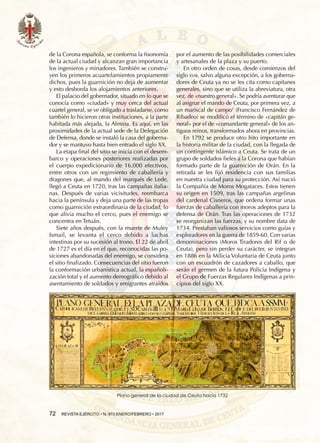 72  REVISTA EJÉRCITO • N. 910 ENERO/FEBRERO • 2017
Plano general de la ciudad de Ceuta hacia 1732
de la Corona española, se conforma la fisonomía
de la actual ciudad y alcanzan gran importancia
los ingenieros y minadores. También se constru-
yen los primeros acuartelamientos propiamente
dichos, pues la guarnición no deja de aumentar
y esto desborda los alojamientos anteriores.
El palacio del gobernador, situado en lo que se
conocía como «ciudad» y muy cerca del actual
cuartel general, se ve obligado a trasladarse, como
también lo hicieron otras instituciones, a la parte
habitada más alejada, la Almina. Es aquí, en las
proximidades de la actual sede de la Delegación
de Defensa, donde se instaló la casa del goberna-
dor y se mantuvo hasta bien entrado el siglo XX.
La etapa final del sitio se inicia con el desem-
barco y operaciones posteriores realizadas por
el cuerpo expedicionario de 16.000 efectivos,
entre otros con un regimiento de caballería y
dragones que, al mando del marqués de Lede,
llegó a Ceuta en 1720, tras las campañas italia-
nas. Después de varias vicisitudes, reembarca
hacia la península y deja una parte de las tropas
como guarnición extraordinaria de la ciudad, lo
que alivia mucho el cerco, pues el enemigo se
concentra en Tetuán.
Siete años después, con la muerte de Muley
Ismail, se levanta el cerco debido a luchas
intestinas por su sucesión al trono. El 22 de abril
de 1727 es el día en el que, reconocidas las po-
siciones abandonadas del enemigo, se considera
el sitio finalizado. Consecuencias del sitio fueron
la conformación urbanística actual, la españoli-
zación total y el aumento demográfico debido al
asentamiento de soldados y emigrantes atraídos
por el aumento de las posibilidades comerciales
y artesanales de la plaza y su puerto.
En otro orden de cosas, desde comienzos del
siglo xviii, salvo alguna excepción, a los goberna-
dores de Ceuta ya no se les cita como capitanes
generales, sino que se utiliza la abreviatura, otra
vez, de «nuestro general». Se podría aventurar que
al asignar el mando de Ceuta, por primera vez, a
un mariscal de campo2
(Francisco Fernández de
Ribadeo) se modificó el término de «capitán ge-
neral» por el de «comandante general» de los an-
tiguos reinos, transformados ahora en provincias.
En 1792 se produce otro hito importante en
la historia militar de la ciudad, con la llegada de
un contingente islámico a Ceuta. Se trata de un
grupo de soldados fieles a la Corona que habían
formado parte de la guarnición de Orán. En la
retirada se les fijó residencia con sus familias
en nuestra ciudad para su protección. Así nació
la Compañía de Moros Mogataces. Estos tienen
su origen en 1509, tras las campañas argelinas
del cardenal Cisneros, que ordena formar unas
fuerzas de caballería con moros adeptos para la
defensa de Orán. Tras las operaciones de 1732
se reorganizan las fuerzas, y su nombre data de
1734. Prestaban valiosos servicios como guías y
exploradores en la guerra de 1859-60. Con varias
denominaciones (Moros Tiradores del Rif o de
Ceuta), pero sin perder su carácter, se integran
en 1886 en la Milicia Voluntaria de Ceuta junto
con un escuadrón de cazadores a caballo, que
serán el germen de la futura Policía Indígena y
el Grupo de Fuerzas Regulares Indígenas a prin-
cipios del siglo XX.
 