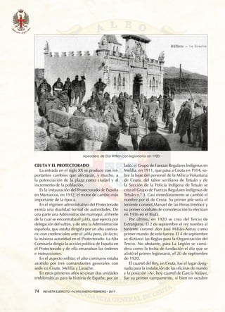74  REVISTA EJÉRCITO • N. 910 ENERO/FEBRERO • 2017
CEUTA Y EL PROTECTORADO
La entrada en el siglo XX se produce con im-
portantes cambios que afectarán, y mucho, a
la potenciación de la plaza como ciudad y al
incremento de la población.
Es la instauración del Protectorado de España
en Marruecos, en 1912, el motor de cambio más
importante de la época.
En el régimen administrativo del Protectorado
existía una dualidad formal de autoridades. De
una parte una Administración marroquí, al frente
de la cual se encontraba el jalifa, que ejercía por
delegación del sultán, y de otra la Administración
española, que estaba dirigida por un alto comisa-
rio con credenciales ante el jalifa pero, de facto,
la máxima autoridad en el Protectorado. La Alta
Comisaría dirigía la acción política de España en
el Protectorado y de ella emanaban las órdenes
e instrucciones.
En el aspecto militar, el alto comisario estaba
asistido por tres comandantes generales con
sede en Ceuta, Melilla y Larache.
En estos primeros años se crean dos unidades
emblemáticas para la historia de España; por un
lado, el Grupo de Fuerzas Regulares Indígenas en
Melilla, en 1911, que pasa a Ceuta en 1914; so-
bre la base del personal de la Milicia Voluntaria
de Ceuta, del tabor xerifiano de Tetuán y de
la Sección de la Policía Indígena de Tetuán se
crea el Grupo de Fuerzas Regulares Indígenas de
Tetuán n.° 3. Casi inmediatamente se cambió el
nombre por el de Ceuta. Su primer jefe sería el
teniente coronel Manuel de las Heras Jiménez y
su primer combate de consideración lo efectúan
en 1916 en el Biutz.
Por último, en 1920 se crea del Tercio de
Extranjeros. El 2 de septiembre el rey nombra al
teniente coronel don José Millán-Astray como
primer mando de esta fuerza. El 4 de septiembre
se dictaron las Reglas para la Organización del
Tercio. No obstante, para La Legión se consi-
dera como la fecha de fundación el día que se
alistó el primer legionario, el 20 de septiembre
de 1920.
El cuartel del Rey, en Ceuta, fue el lugar desig-
nado para la instalación de las oficinas de mando
y la posición «A», hoy cuartel de García Aldave,
fue su primer campamento, si bien en octubre
Apeadero de Dar Riffien con legionarios en 1920
 