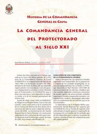 76  REVISTA EJÉRCITO • N. 910 ENERO/FEBRERO • 2017
Historia DE LA COMANDANCIA
GENERAL de Ceuta
LA COMANDANCIA GENERAL
DEL PROTECTORADO
AL SIGLO XXI
Existen dos hitos cercanos en el tiempo que
indican el inicio del último período de la his-
toria de la Comandancia General de Ceuta
(COMGECEU): la reorganización del Ejército de
1965-1966 y la disolución, en enero de 1968,
del Ejército del Norte de África, del que dependía
orgánicamente. Con estas dos acciones desapare-
ce completamente la estructura militar diseñada
para el Protectorado y la COMGECEU pasa a
tener una estructura y una dependencia orgáni-
ca similar a la de los mandos peninsulares del
mismo nivel.
A partir de 1968, y hasta 1994, la COMGECEU
se integró en la II Región Militar. Fue en este año
cuando, como consecuencia de la constitución
de las Fuerzas de Defensa de Área dentro de la
estructura del Ejército pasó a depender directa-
mente del JEME. La transformación del Mando
Regional Sur en Fuerza Terrestre y la consecuente
implantación de la estructura de este nuevo man-
do de primer nivel hicieron que, a partir de mayo
de 2005, haya estado subordinada a él.
EVOLUCIÓN DE LOS COMETIDOS
DE LA COMANDANCIA GENERAL
Hasta su desaparición, las capitanías o mandos
regionales eran responsables de la preparación
y empleo de las unidades desplegadas en su
área de responsabilidad. Así, la Orden 21/1991,
que desarrolla el Real Decreto 1207/1989 de
estructura básica de los ejércitos, establece que
«los mandos regionales constituyen estructuras
de mando capaces de activar grandes unidades
superiores y mandos componentes terrestres, con
organización, medios y despliegues adecuados
para el cumplimiento de las misiones que se les
encomienden».
La dependencia de la II Región Militar, pos-
teriormente Mando Regional Sur, suponía que
la COMGECEU era un mando de segundo nivel
subordinado al capitán general y responsable de
la preparación y el empleo de las unidades que
de ella dependían para la defensa inmediata de
la plaza, mientras el resto de competencias eran
del capitán general.
Juan Tercero Arribas. Coronel. Caballería. DEM
 