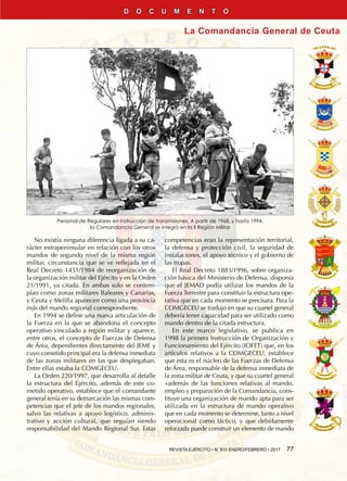 REVISTA EJÉRCITO • N. 910 ENERO/FEBRERO • 2017  77
La Comandancia General de Ceuta
D O C U M E N T O
Personal de Regulares en instrucción de transmisiones. A partir de 1968, y hasta 1994,
la Comandancia General se integró en la II Región Militar
No existía ninguna diferencia ligada a su ca-
rácter extrapeninsular en relación con los otros
mandos de segundo nivel de la misma región
militar, circunstancia que se ve reflejada en el
Real Decreto 1451/1984 de reorganización de
la organización militar del ejército y en la Orden
21/1991, ya citada. En ambas solo se contem-
plan como zonas militares Baleares y Canarias,
y Ceuta y Melilla aparecen como una provincia
más del mando regional correspondiente.
En 1994 se define una nueva articulación de
la Fuerza en la que se abandona el concepto
operativo vinculado a región militar y aparece,
entre otros, el concepto de Fuerzas de Defensa
de Área, dependientes directamente del JEME y
cuyo cometido principal era la defensa inmediata
de las zonas militares en las que desplegaban.
Entre ellas estaba la COMGECEU.
La Orden 220/1997, que desarrolla al detalle
la estructura del Ejército, además de este co-
metido operativo, establece que el comandante
general tenía en su demarcación las mismas com-
petencias que el jefe de los mandos regionales,
salvo las relativas a apoyo logístico, adminis-
trativo y acción cultural, que seguían siendo
responsabilidad del Mando Regional Sur. Estas
competencias eran la representación territorial,
la defensa y protección civil, la seguridad de
instalaciones, el apoyo técnico y el gobierno de
las tropas.
El Real Decreto 1883/1996, sobre organiza-
ción básica del Ministerio de Defensa, disponía
que el JEMAD podía utilizar los mandos de la
Fuerza Terrestre para constituir la estructura ope-
rativa que en cada momento se precisara. Para la
COMGECEU se tradujo en que su cuartel general
debería tener capacidad para ser utilizado como
mando dentro de la citada estructura.
En este marco legislativo, se publica en
1998 la primera Instrucción de Organización y
Funcionamiento del Ejército (IOFET) que, en los
artículos relativos a la COMGECEU, establece
que esta es el núcleo de las Fuerzas de Defensa
de Área, responsable de la defensa inmediata de
la zona militar de Ceuta, y que su cuartel general
«además de las funciones relativas al mando,
empleo y preparación de la Comandancia, cons-
tituye una organización de mando apta para ser
utilizada en la estructura de mando operativo
que en cada momento se determine, tanto a nivel
operacional como táctico, y que debidamente
reforzada puede construir un elemento de mando
 