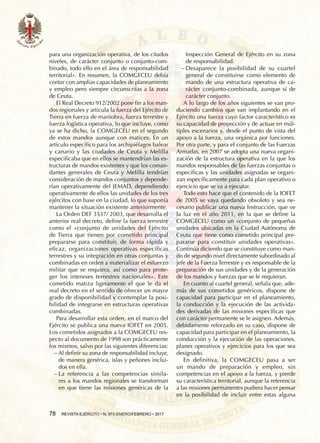 78  REVISTA EJÉRCITO • N. 910 ENERO/FEBRERO • 2017
para una organización operativa, de los citados
niveles, de carácter conjunto o conjunto-com-
binado, todo ello en el área de responsabilidad
territorial». En resumen, la COMGECEU debía
contar con amplias capacidades de planeamiento
y empleo pero siempre circunscritas a la zona
de Ceuta.
El Real Decreto 912/2002 pone fin a los man-
dos regionales y articula la fuerza del Ejército de
Tierra en fuerza de maniobra, fuerza terrestre y
fuerza logística operativa, lo que incluye, como
ya se ha dicho, la COMGECEU en el segundo
de estos mandos aunque con matices. En un
artículo específico para los archipiélagos balear
y canario y las ciudades de Ceuta y Melilla
especificaba que en ellos se mantendrían las es-
tructuras de mandos existentes y que los coman-
dantes generales de Ceuta y Melilla tendrían
consideración de mandos conjuntos y depende-
rían operativamente del JEMAD, dependiendo
operativamente de ellos las unidades de los tres
ejércitos con base en la ciudad, lo que suponía
mantener la situación existente anteriormente.
La Orden DEF 3537/ 2003, que desarrolla el
anterior real decreto, define la fuerza terrestre
como el «conjunto de unidades del Ejército
de Tierra que tienen por cometido principal
prepararse para constituir, de forma rápida y
eficaz, organizaciones operativas específicas
terrestres y su integración en otras conjuntas y
combinadas en orden a materializar el esfuerzo
militar que se requiera, así como para prote-
ger los intereses terrestres nacionales». Este
cometido matiza ligeramente el que le da el
real decreto en el sentido de ofrecer un mayor
grado de disponibilidad y contemplar la posi-
bilidad de integrarse en estructuras operativas
combinadas.
Para desarrollar esta orden, en el marco del
Ejército se publica una nueva IOFET en 2005.
Los cometidos asignados a la COMGECEU res-
pecto al documento de 1998 son prácticamente
los mismos, salvo por las siguientes diferencias:
−− Al definir su zona de responsabilidad incluye,
de manera genérica, islas y peñones inclui-
dos en ella.
−− La referencia a las competencias simila-
res a los mandos regionales se transforman
en que tiene las misiones genéricas de la
Inspección General de Ejército en su zona
de responsabilidad.
−− Desaparece la posibilidad de su cuartel
general de constituirse como elemento de
mando de una estructura operativa de ca-
rácter conjunto-combinada, aunque sí de
carácter conjunto.
A lo largo de los años siguientes se van pro-
duciendo cambios que van implantando en el
Ejército una fuerza cuyo factor característico es
su capacidad de proyección y de actuar en múl-
tiples escenarios y, desde el punto de vista del
apoyo a la fuerza, una orgánica por funciones.
Por otra parte, y para el conjunto de las Fuerzas
Armadas, en 2007 se adopta una nueva organi-
zación de la estructura operativa en la que los
mandos responsables de las fuerzas conjuntas o
específicas y las unidades asignadas se organi-
zan específicamente para cada plan operativo o
ejercicio que se va a ejecutar.
Todo esto hace que el contenido de la IOFET
de 2005 se vaya quedando obsoleto y sea ne-
cesario publicar una nueva Instrucción, que ve
la luz en el año 2011, en la que se define la
COMGECEU como un «conjunto de pequeñas
unidades ubicadas en la Ciudad Autónoma de
Ceuta que tiene como cometido principal pre-
pararse para constituir unidades operativas».
Continúa diciendo que se constituye como man-
do de segundo nivel directamente subordinado al
jefe de la Fuerza Terrestre y es responsable de la
preparación de sus unidades y de la generación
de los mandos y fuerzas que se le requieran.
En cuanto al cuartel general, señala que, ade-
más de sus cometidos genéricos, dispone de
capacidad para participar en el planeamiento,
la conducción y la ejecución de las activida-
des derivadas de las misiones específicas que
con carácter permanente se le asignen. Además,
debidamente reforzado en su caso, dispone de
capacidad para participar en el planeamiento, la
conducción y la ejecución de las operaciones,
planes operativos y ejercicios para los que sea
designado.
En definitiva, la COMGECEU pasa a ser
un mando de preparación y empleo, sin
competencias en el apoyo a la fuerza, y pierde
su característica territorial, aunque la referencia
a las misiones permanentes pudiera hacer pensar
en la posibilidad de incluir entre estas alguna
 