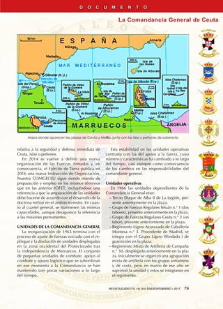 REVISTA EJÉRCITO • N. 910 ENERO/FEBRERO • 2017  79
La Comandancia General de Ceuta
D O C U M E N T O
Mapa donde aparecen las plazas de Ceuta y Melilla, junto con las islas y peñones de soberanía
relativa a la seguridad y defensa inmediata de
Ceuta, islas o peñones.
En 2014 se vuelve a definir una nueva
organización de las Fuerzas Armadas y, en
consecuencia, el Ejército de Tierra publica en
2016 una nueva Instrucción de Organización.
Nuestra COMGECEU sigue siendo mando de
preparación y empleo en los mismos términos
que en las anterior IOFET, incluyéndose una
referencia a que la preparación de las unidades
debe hacerse de acuerdo con el desarrollo de la
doctrina militar en el ámbito terrestre. En cuan-
to al cuartel general, se mantienen las mismas
capacidades, aunque desaparece la referencia
a las misiones permanentes.
UNIDADES DE LA COMANDANCIA GENERAL
La reorganización de 1965 termina con el
proceso de ajuste de fuerzas iniciado con el re-
pliegue y la disolución de unidades desplegadas
en la zona occidental del Protectorado tras
la independencia de Marruecos. El conjunto
de pequeñas unidades de combate, apoyo al
combate y apoyo logístico que se subordinan
en ese momento a la Comandancia se han
mantenido con pocas variaciones a lo largo
del tiempo.
Esta estabilidad en las unidades operativas
contrasta con las del apoyo a la fuerza, cuyo
número y características ha cambiado a lo largo
del tiempo, casi siempre como consecuencia
de los cambios en las responsabilidades del
comandante general.
Unidades operativas
En 1966 las unidades dependientes de la
Comandancia General eran:
−− Tercio Duque de Alba II de La Legión, pre-
sente anteriormente en la plaza.
−− Grupo de Fuerzas Regulares Tetuán n.° 1 (dos
tabores), presente anteriormente en la plaza.
−− Grupo de Fuerzas Regulares Ceuta n.° 3 (un
tabor), presente anteriormente en la plaza.
−− Regimiento Ligero Acorazado de Caballería
Montesa n.° 3. Procedente de Madrid, se
integra con el Grupo Ligero Blindado I de
guarnición en la plaza.
−− Regimiento Mixto de Artillería de Campaña
n.° 30, desplegado anteriormente en la pla-
za. Inicialmente se organizó una agrupación
mixta de artillería con los grupos antiaéreos
y de costa, pero en marzo de ese año se
suprimió la unidad y estos se integraron en
el regimiento.
 