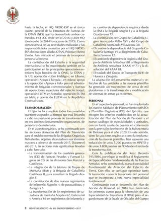 8  REVISTA EJÉRCITO • N. 910 ENERO/FEBRERO • 2017
hasta la fecha, el HQ NRDC-ESP es el único
cuartel general de la Estructura de Fuerzas de
la OTAN (NFS) que ha desarrollado ambos co-
metidos, HQ LCC eNRF (en el 2016) y Joint HQ
(desde julio de 2014 hasta junio de 2015). Como
consecuencia de las actividades realizadas y las
responsabilidades asumidas por el HQ NRDC-
ESP, dos naciones aliadas OTAN, Polonia y Reino
Unido, han iniciado el proceso de incorporar
personal al mismo.
La contribución del Ejército a la seguridad
internacional se ha manifestado también en la
participación en las principales operaciones ex-
teriores bajo bandera de la ONU, la OTAN y
la UE: operación «Libre Hidalgo», en Líbano;
operación «Apoyo a Turquía», en Adana; apoyo
a la operación «Apoyo a Irak» para el adiestra-
miento de brigadas convencionales y fuerzas
de operaciones especiales del ejército iraquí;
operación EUTM en Somalia; operación EUTM
en Mali; y operación EUTM en la República
Centroafricana.
Transformación
El Ejército ha cumplido todos los cometidos
que tiene asignados al tiempo que está llevando
a cabo un profundo proceso de transformación
en tres ámbitos fundamentales: organizativo, de
personal y de materiales.
En el aspecto orgánico, se ha continuado con
las acciones derivadas del Plan de Transición
para el establecimiento de las Brigadas Orgánicas
Polivalentes, objetivo alcanzado en sus términos
mayores a primeros de enero de 2017. Durante el
año 2016, las acciones más significativas llevadas
a cabo han sido:
−− La transformación de los cuarteles genera-
les (CG) de Fuerzas Pesadas y Fuerzas Li-
geras en CG de las divisiones San Marcial y
Castillejos.
−− La integración de la Jefatura de Tropas de
Montaña (JTM) y la Brigada de Caballería
Castillejos II, para constituir la Brigada Ara-
gón I.
−− La constitución de dos nuevos regimientos
de infantería: Nápoles 4, de paracaidistas, y
Zaragoza 5.
−− La transformación de los regimientos de ca-
zadores de montaña Arapiles 62, Galicia 64
y América 66 en regimientos de infantería y
su cambio de dependencia orgánica desde
la JTM a la Brigada Aragón I y a la Brigada
Guadarrama XII.
−− La constitución del Grupo de Caballería Li-
gero Acorazado Milán XVI y del Grupo de
Caballería Acorazado Villaviciosa XII.
−− El cambio de dependencia del Grupo de Ca-
ballería Santiago VII al Regimiento de Caba-
llería Farnesio 12.
−− El cambio de dependencia orgánica del Gru-
po de Artillería Antiaérea I/81 al Regimiento
de Artillería Antiaérea (RAAA) nº 73 y la di-
solución del RAAA 81.
−− El traslado del Grupo de Transporte III/41 de
Huesca a Zaragoza.
La adaptación del armamento, material y ve-
hículos de las unidades a las nuevas plantillas
ha generado un movimiento de cerca de mil
plataformas y la transformación y modificación
de sistemas de armas ya existentes.
Personal
En el aspecto de personal, se han implantado
los nuevos Módulos de Planeamiento (MPLTO)
y Plantillas Orgánicas (PO) del Ejército, que
recogen los criterios establecidos en la actua-
lización del Plan de Acción de Personal y el
nuevo catálogo de especialidades y aptitudes,
con un fuerte ajuste de puestos en coherencia
con la previsión de efectivos de la Subsecretaría
de Defensa para el año 2020. En este sentido,
tanto las acciones orgánicas como la implanta-
ción de las nuevas plantillas, han supuesto una
reducción de unos 5.200 puestos en MPLTO y
de unos 3.800 puestos en PO desde el inicio de
la transformación.
Con la publicación del Real Decreto
595/2016, por el que se modifica el Reglamento
de Especialidades Fundamentales de las Fuerzas
Armadas, se ha constituido la nueva Especialidad
Fundamental de Aviación del Ejército de
Tierra. Con ello, se consigue optimizar tanto
la formación como la trayectoria del personal
que se incorporará a esta nueva especialidad
fundamental.
Continuando con el desarrollo del Plan de
Acción de Personal, en 2016 han finalizado
los primeros cursos para la obtención de una
Especialidad de Trayectoria (ETRAY) para el se-
gundo tramo de la Escala de Oficiales del Cuerpo
 
