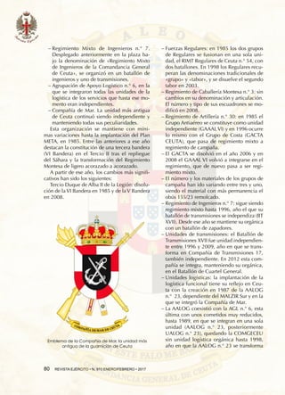 80  REVISTA EJÉRCITO • N. 910 ENERO/FEBRERO • 2017
−− Regimiento Mixto de Ingenieros n.° 7.
Desplegado anteriormente en la plaza ba-
jo la denominación de «Regimiento Mixto
de Ingenieros de la Comandancia General
de Ceuta», se organizó en un batallón de
ingenieros y uno de transmisiones.
−− Agrupación de Apoyo Logístico n.° 6, en la
que se integraron todas las unidades de la
logística de los servicios que hasta ese mo-
mento eran independientes.
−− Compañía de Mar. La unidad más antigua
de Ceuta continuó siendo independiente y
manteniendo todas sus peculiaridades.
Esta organización se mantiene con míni-
mas variaciones hasta la implantación del Plan
META, en 1985. Entre las anteriores a ese año
destacan la constitución de una tercera bandera
(VI Bandera) en el Tercio II tras el repliegue
del Sáhara y la transformación del Regimiento
Montesa de ligero acorazado a acorazado.
A partir de ese año, los cambios más signifi-
cativos han sido los siguientes:
Tercio Duque de Alba II de la Legión: disolu-
ción de la VI Bandera en 1985 y de la V Bandera
en 2008.
−− Fuerzas Regulares: en 1985 los dos grupos
de Regulares se fusionan en una sola uni-
dad, el RIMT Regulares de Ceuta n.° 54, con
dos batallones. En 1998 los Regulares recu-
peran las denominaciones tradicionales de
«grupo» y «tabor», y se disuelve el segundo
tabor en 2003.
−− Regimiento de Caballería Montesa n.° 3: sin
cambios en su denominación y articulación.
El número y tipo de sus escuadrones se mo-
dificó en 2008.
−− Regimiento de Artillería n.° 30: en 1985 el
Grupo Antiaéreo se constituye como unidad
independiente (GAAAL VI) y en 1996 ocurre
lo mismo con el Grupo de Costa (GACTA
CEUTA), que pasa de regimiento mixto a
regimiento de campaña.
−− El GACTA se disolvió en el año 2006 y en
2008 el GAAAL VI volvió a integrarse en el
regimiento, que de nuevo pasa a ser regi-
miento mixto.
−− El número y los materiales de los grupos de
campaña han ido variando entre tres y uno,
siendo el material con más permanencia el
obús 155/23 remolcado.
−− Regimiento de Ingenieros n.° 7: sigue siendo
regimiento mixto hasta 1996, año el que su
batallón de transmisiones se independiza (BT
XVII). Desde ese año se mantiene su orgánica
con un batallón de zapadores.
−− Unidades de transmisiones: el Batallón de
Transmisiones XVII fue unidad independien-
te entre 1996 y 2009, año en que se trans-
forma en Compañía de Transmisiones 17,
también independiente. En 2012 esta com-
pañía se integra, manteniendo su orgánica,
en el batallón de cuartel general.
−− Unidades logísticas: la implantación de la
logística funcional tiene su reflejo en Ceu-
ta con la creación en 1987 de la AALOG
n.°  23, dependiente del MALZIR Sur y en la
que se integró la Compañía de Mar.
−− La AALOG coexistió con la AGL n.° 6, esta
última con unos cometidos muy reducidos,
hasta 1989, en que se integran en una sola
unidad (AALOG n.° 23, posteriormente
UALOG n.° 23), quedando la COMGECEU
sin unidad logística orgánica hasta 1998,
año en que la AALOG n.° 23 se transforma
Emblema de la Compañía de Mar, la unidad más
antigua de la guarnición de Ceuta
 
