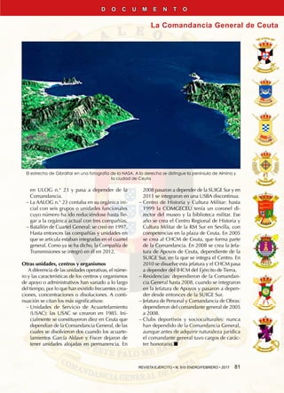 REVISTA EJÉRCITO • N. 910 ENERO/FEBRERO • 2017  81
La Comandancia General de Ceuta
D O C U M E N T O
El estrecho de Gibraltar en una fotografía de la NASA. A la derecha se distingue la península de Almina y
la ciudad de Ceuta
en ULOG n.° 23 y pasa a depender de la
Comandancia.
−− La AALOG n.° 23 contaba en su orgánica ini-
cial con seis grupos o unidades funcionales
cuyo número ha ido reduciéndose hasta lle-
gar a la orgánica actual con tres compañías.
−− Batallón de cuartel general: se creó en 1997.
Hasta entonces las compañías y unidades en
que se articula estaban integradas en el cuartel
general. Como ya se ha dicho, la Compañía de
Transmisiones se integró en él en 2012.
Otras unidades, centros y organismos
A diferencia de las unidades operativas, el núme-
ro y las características de los centros y organismos
de apoyo o administrativos han variado a lo largo
del tiempo, por lo que han existido frecuentes crea-
ciones, concentraciones o disoluciones. A conti-
nuación se citan los más significativos:
−− Unidades de Servicio de Acuartelamiento
(USAC): las USAC se crearon en 1985. Ini-
cialmente se constituyeron diez en Ceuta que
dependían de la Comandancia General, de las
cuales se disolvieron dos cuando los acuarte-
lamientos García Aldave y Fiscer dejaron de
tener unidades alojadas en permanencia. En
2008 pasaron a depender de la SUIGE Sur y en
2011 se integraron en una USBA discontinua.
−− Centro de Historia y Cultura Militar: hasta
1999 la COMGECEU tenía un coronel di-
rector del museo y la biblioteca militar. Ese
año se crea el Centro Regional de Historia y
Cultura Militar de la RM Sur en Sevilla, con
competencias en la plaza de Ceuta. En 2005
se crea al CHCM de Ceuta, que forma parte
de la Comandancia. En 2008 se crea la Jefa-
tura de Apoyos de Ceuta, dependiente de la
SUIGE Sur, en la que se integra el Centro. En
2010 se disuelve esta jefatura y el CHCM pasa
a depender del IHCM del Ejército de Tierra.
−− Residencias: dependieron de la Comandan-
cia General hasta 2008, cuando se integraron
en la Jefatura de Apoyos y pasaron a depen-
der desde entonces de la SUIGE Sur.
−− Jefatura de Personal y Comandancia de Obras:
dependieron del comandante general de 2005
a 2008.
−− Clubs deportivos y socioculturales: nunca
han dependido de la Comandancia General,
aunque antes de adquirir naturaleza jurídica
el comandante general tuvo cargos de carác-
ter honorario.n
 