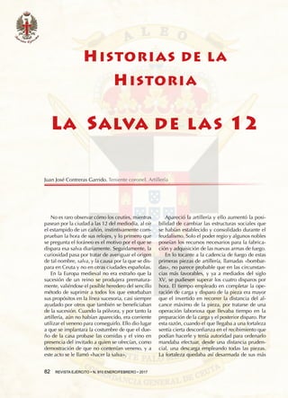 82  REVISTA EJÉRCITO • N. 910 ENERO/FEBRERO • 2017
Apareció la artillería y ello aumentó la posi-
bilidad de cambiar las estructuras sociales que
se habían establecido y consolidado durante el
feudalismo. Solo el poder regio y algunos nobles
poseían los recursos necesarios para la fabrica-
ción y adquisición de las nuevas armas de fuego.
En lo tocante a la cadencia de fuego de estas
primeras piezas de artillería, llamadas «bombar-
das», no parece probable que en las circunstan-
cias más favorables, y ya a mediados del siglo
XV, se pudiesen superar los cuatro disparos por
hora. El tiempo empleado en completar la ope-
ración de carga y disparo de la pieza era mayor
que el invertido en recorrer la distancia del al-
cance máximo de la pieza, por tratarse de una
operación laboriosa que llevaba tiempo en la
preparación de la carga y el posterior disparo. Por
esta razón, cuando el que llegaba a una fortaleza
sentía cierta desconfianza en el recibimiento que
podían hacerle y tenía autoridad para ordenarlo
mandaba efectuar, desde una distancia pruden-
cial, una descarga empleando todas las piezas.
La fortaleza quedaba así desarmada de sus más
No es raro observar cómo los ceutíes, mientras
pasean por la ciudad a las 12 del mediodía, al oír
el estampido de un cañón, instintivamente com-
prueban la hora de sus relojes, y lo primero que
se pregunta el foráneo es el motivo por el que se
dispara esa salva diariamente. Seguidamente, la
curiosidad pasa por tratar de averiguar el origen
de tal nombre, salva, y la causa por la que se dis-
para en Ceuta y no en otras ciudades españolas.
En la Europa medieval no era extraño que la
sucesión de un reino se produjera prematura-
mente, valiéndose el posible heredero del sencillo
método de suprimir a todos los que estorbaban
sus propósitos en la línea sucesoria, casi siempre
ayudado por otros que también se beneficiaban
de la sucesión. Cuando la pólvora, y por tanto la
artillería, aún no habían aparecido, era corriente
utilizar el veneno para conseguirlo. Ello dio lugar
a que se implantara la costumbre de que el due-
ño de la casa probase las comidas y el vino en
presencia del invitado a quien se ofrecían, como
demostración de que no contenían veneno, y a
este acto se le llamó «hacer la salva».
82  REVISTA EJÉRCITO • N. 910 ENERO/FEBRERO • 2017
HISTORIAS DE LA
HISTORIA
LA SALVA DE LAS 12
Juan José Contreras Garrido. Teniente coronel. Artillería
 