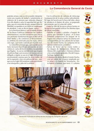 REVISTA EJÉRCITO • N. 910 ENERO/FEBRERO • 2017  83
La Comandancia General de Ceuta
D O C U M E N T O
potentes armas y esta acción se podía interpretar
como una muestra de lealtad y sometimiento al
soberano de la persona que ordenaba disparar.
Con ello dejaba a salvo la seguridad del que lle-
gaba, que era conocedor de que, aunque fallara la
fidelidad, no quedaba ni un cañón en condiciones
de ofenderle, y esto se dio en llamar «salva».
En la Península Ibérica, con la subida al trono
de los Reyes Católicos comienzan los cambios
administrativos y sociales necesarios para iniciar
una profunda transformación que acabó con la
Edad Media y dio comienzo al Renacimiento.
La artillería era reservada para los reyes, ultima
ratio regis, y por tanto costeada por el poder real.
La costumbre provocó que, aun cuando ya no
fuese necesario hacerlo por precaución, se con-
virtiera en «salva de honor rendida a la autoridad
que llegaba». Su uso se extendió tanto que el gasto
de pólvora llegó a ser excesivo y el monarca se vio
obligado a regular su uso en el siglo XVII por ser
excesivamente onerosa para las arcas reales, de
ahí la expresión «tirar con pólvora del rey», aun-
que ya en el siglo XVI existieron reales provisiones
a los almojarifes y jefes de la artillería.
Con la utilización de cañones de retrocarga
la preparación de la salva cambia radicalmente.
En lugar de hacerlo por la boca del tubo, ahora
se introducía el disparo de salva, ya preparado
previamente, por la culata del cañón.
Ceuta ha sido de las pocas plazas fuertes en
las que se han podido realizar los distintos tipos
de salvas conocidas:
−− Saludos al cañón y saludos a buques de
guerra que visitaban la plaza. «A la hora
señalada comenzaron los buques de la
fragata real a disparar salvas; las mismas son
correspondidas por los cañones de las bate-
rías del monte Hacho; las campanas de las
iglesias comenzaron a redoblar».
−− Salvas de honor en las visitas reales a
los duques de Montpensier, Alfonso XII,
Alfonso XIII y Juan Carlos I. Honores militares
a los comandantes generales. Día del Corpus,
Santiago Apóstol, etc.
−− Cañonazo de alerta, desde el monte Hacho,
con un cañón de a nueve empleado pa-
ra avisar a la batería de Torremocha. «Es-
ta batería a barbeta, que tenía 11 cañones
Bombarda mostrada en el Real Alcázar de Segovia. Fotografía del autor
 