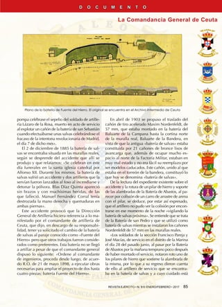 REVISTA EJÉRCITO • N. 910 ENERO/FEBRERO • 2017  85
La Comandancia General de Ceuta
D O C U M E N T O
pompa celébrase el sepelio del soldado de artille-
ría Lázaro de la Rosa, muerto en acto de servicio
al explotar un cañón de la batería de san Sebastián
cuando efectuábanse unas salvas celebrándose el
fracaso de la intentona revolucionaria de Madrid,
el día 7 de dicho mes».
El 2 de diciembre de 1885 la batería de sal-
vas se encontraba situada en las murallas reales,
según se desprende del accidente que allí se
produjo y que relatamos: «Se celebran en este
día funerales en la santa iglesia catedral por
Alfonso XII. Durante los mismos, la batería de
salvas sufrió un accidente y dos artilleros que la
servían fueron lanzados al foso al incendiarse y
detonar la pólvora. Blas Díaz Quinta apareció
sin brazos y con muchísimas heridas, de las
que falleció. Manuel Fernández Corral tenía
destrozada la mano derecha y quemaduras en
ambas piernas».
Este accidente provocó que la Dirección
General de Artillería hiciera referencia a lo ma-
nifestado por el comandante de artillería de
Ceuta, que dijo, en descargo de su responsabi-
lidad, tener ya solicitado el cambio de la batería
de salvas al paraje conocido como «Fuente del
Hierro» pero que otros trabajos fueron conside-
rados como preferentes. Esta batería no se llegó
a artillar a pesar de que el comandante general
dispuso lo siguiente: «Ordene al comandante
de ingenieros, proceda desde luego, de acuer-
do R.O. de 21 de mayo 1898, a ejecutar obras
necesarias para ampliar el proyecto de dos hasta
cuatro piezas; batería Fuente del Hierro».
En abril de 1903 se propuso el traslado del
cañón de tiro acelerado Maxim Nordenfeldt, de
57 mm, que estaba montado en la batería del
Baluarte de la Campana hasta la cortina norte
de la muralla real, Baluarte de la Bandera, en
vista de que la antigua «batería de salvas» estaba
constituida por 21 cañones de bronce lisos de
avancarga que, además de ocupar mucho es-
pacio al norte de la Factoría Militar, estaban en
muy mal estado y no era fácil su reemplazo por
ser modelos caducados. Este cañón, unido al que
estaba en el torreón de la bandera, constituyó lo
que hoy se denomina «batería de salvas».
De la lectura del expediente existente sobre el
accidente y la rotura de un pilar de hierro y soporte
de las alambradas de la Batería de Abastos, al pa-
recer por colisión de un carro de arrastre de arena
con el pilar, se deduce, por estar así expresado,
que el artillero no pudo ver la colisión por encon-
trarse en ese momento de la noche «vigilando la
batería de salvas próxima». Se entiende que se trata
de la Batería de san Pedro y que se utilizó como
batería de salvas mientras se instalaron los cañones
Nordenfeldt de 57 mm en las murallas reales.
«Los soldados de la sección Francisco Pareja y
José Macías, de servicio en el distrito de la Marina
el día 28 del pasado junio, al pasar por la Batería
de Abastos por la mañana temprano poco después
de haber montado el servicio, notaron roto uno de
los pilares de hierro que sostiene la alambrada de
la misma, por lo que a su regreso dieron cuenta
de ello al artillero de servicio que se encontra-
ba en la batería de salvas y a cuyo cuidado está
Plano de la batería de Fuente del Hierro. El original se encuentra en el Archivo Intermedio de Ceuta
 
