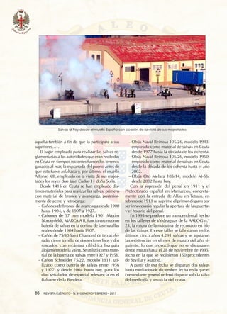 86  REVISTA EJÉRCITO • N. 910 ENERO/FEBRERO • 2017
aquella también a fin de que lo participara a sus
superiores…».
El lugar empleado para realizar las salvas re-
glamentarias a las autoridades que eran recibidas
en Ceuta en tiempos recientes fueron los terrenos
ganados al mar, la explanada del puerto antes de
que esta fuese asfaltada y, por último, el muelle
Alfonso XIII, empleado en la visita de sus majes-
tades los reyes don Juan Carlos I y doña Sofía.
Desde 1415 en Ceuta se han empleado dis-
tintos materiales para realizar las salvas, primero
con material de bronce y avancarga, posterior-
mente de acero y retrocarga:
−− Cañones de bronce de avancarga desde 1900
hasta 1904, y de 1907 a 1927.
−− Cañones de 57 mm modelo 1901 Maxim
Nordenfeldt, MARCA A II, funcionaron como
batería de salvas en la cortina de las murallas
reales desde 1904 hasta 1907.
−− Cañón de 75/30 Saint Chamond de tiro acele-
rado, cierre tornillo de dos sectores lisos y dos
roscados, con recámara cilíndrica lisa para
alojamiento de la vaina. Se utilizó como mate-
rial de la batería de salvas entre 1927 y 1956.
−− Cañón Schneider 75/22, modelo 1911, uti-
lizado como batería de salvas entre 1956
y 1977, y desde 2004 hasta hoy, para los
días señalados de especial relevancia en el
Baluarte de la Bandera.
−− Obús Naval Reinosa 105/26, modelo 1943,
empleado como material de salvas en Ceuta
desde 1977 hasta la década de los ochenta.
−− Obús Naval Reinosa 105/26, modelo 1950,
empleado como material de salvas en Ceuta
desde la década de los ochenta hasta el año
2002.
−− Obús Oto Melara 105/14, modelo M-56,
desde 2002 hasta hoy.
Con la supresión del penal en 1911 y el
Protectorado español en Marruecos, concreta-
mente con la entrada de Alfau en Tetuán, en
febrero de 1913 se suprime el primer disparo por
ser innecesario regular la apertura de las puertas
y el horario del penal.
En 1993 se produce un transcendental hecho
en los talleres de Valdeaguas de la AALOG n.°
23, la rotura de la máquina de reconado en frío
de las vainas. En este taller se fabricaron en los
últimos cinco años 4.291 salvas y se agotaron
las existencias en el mes de marzo del año si-
guiente, lo que provocó que no se disparasen
desde marzo hasta el 28 de noviembre de 1995,
fecha en la que se recibieron 150 procedentes
de Sevilla y Madrid.
A partir de esa fecha se disparan dos salvas
hasta mediados de diciembre, fecha en la que el
comandante general ordenó disparar solo la salva
del mediodía y anuló la del ocaso.
Salvas al Rey desde el muelle España con ocasión de la visita de sus majestades
 
