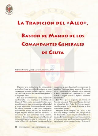 88  REVISTA EJÉRCITO • N. 910 ENERO/FEBRERO • 2017
La tradición del «Aleo»,
Bastón de Mando de los
Comandantes Generales
de Ceuta
El primer acto institucional del comandante
general de Ceuta, unos días después de su toma
de posesión, consiste en la recepción y entrega
del bastón de mando del comandante general a
la Virgen de África.
Este acto tan emotivo se viene celebrando
desde el año 1651, en el que se proclama a la
Virgen de África como patrona de Ceuta y pone
simbólicamente bajo su protección a la ciudad
y a sus habitantes. Los comandantes genera-
les, desde entonces, comenzaron a depositar
su bastón de mando, el Aleo, en manos de la
Virgen después de cada toma de posesión. La
secuencia del acto comienza en la catedral,
donde el deán entrega (devuelve) el bastón al
comandante general, que lo recibe con la fór-
mula: «Al recibir este bastón que tantas glorias
representa y que depositaré en manos de la
santísima Virgen de África prometo defender la
plaza y mantenerla fiel a España y a su majestad
el Rey», y se desplaza a continuación a la basí-
lica de la Virgen, donde lo deposita en manos
de la misma.
Ese Aleo que se deposita en manos de
Nuestra Señora de África es el bastón de man-
do original de don Pedro de Meneses, primer
capitán general de la plaza de Ceuta, y tiene
una curiosa historia.
Después de la conquista de Ceuta, el rey
Juan I de Portugal convocó un Consejo con el
fin de decidir a quién dejaría al mando de la
ciudad. En las deliberaciones, el monarca invitó
a los presentes a que le propusieran quién les
parecía más idóneo para gobernar y defender la
Federico Navarro Quílez. Coronel. Infantería. DEM
 