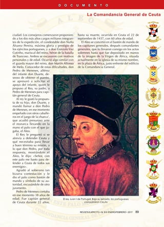 REVISTA EJÉRCITO • N. 910 ENERO/FEBRERO • 2017  89
La Comandancia General de Ceuta
D O C U M E N T O
ciudad. Los consejeros comenzaron proponien-
do a los dos más altos cargos militares integran-
tes de la expedición, el condestable don Nuño
Álvarez Pereira, máxima gloria y prestigio de
los ejércitos portugueses, y a don Gonzalo Vaz
Cotinho, mariscal del reino, héroe de la batalla
de Trancoso. Ambos se excusaron con motivos
personales y de edad. Ocurrió algo similar con
el guarda mayor del reino, don Martín Alfonso
de Melo. Conocedor de estas dificultades, don
Pedro de Meneses, alférez
del infante don Duarte, de-
seoso de obtener el puesto,
se apresuró a solicitar el
apoyo del infante, quien le
propuso al Rey, su padre, a
Pedro de Meneses para capi-
tán general de Ceuta.
Al rey le gustó la propues-
ta de su hijo, don Duarte, y
mandó llamar a don Pedro
de Meneses, en ese momento
empeñado con otros caballe-
ros en el juego de la chueca1
,
que acudió presuroso ante
el monarca llevando en la
mano el palo con el que ju-
gaba, el Aleo.
El Rey le preguntó si se
atrevía a defender Ceuta y
qué necesitaba para llevar
a buen término su misión, a
lo que don Pedro, por toda
respuesta, mostrándole el
Aleo, le dijo: «Señor, con
este palo me basto para de-
fender a Ceuta de todos sus
enemigos».
Agradó al soberano tan
bizarra contestación y le
dio el palo como bastón de
mando y símbolo de su au-
toridad, excusándole de otro
juramento.
Pedro de Meneses contaba
en ese momento 38 años de
edad. Fue capitán general
de Ceuta durante 22 años,
hasta su muerte, ocurrida en Ceuta el 22 de
septiembre de 1437, con 60 años de edad.
El Aleo se convirtió en el bastón de mando de
los capitanes generales, después comandantes
generales, que lo llevaron consigo en los actos
solemnes hasta que fue depositado en manos
de la imagen de la Virgen de África, situada
actualmente en la iglesia de su mismo nombre,
en la plaza de África, justo enfrente del edificio
de la Comandancia General.
El rey Juan I de Portugal. Bajo su reinado, los portugueses
conquistaron Ceuta
 
