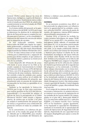 REVISTA EJÉRCITO • N. 910 ENERO/FEBRERO • 2017  9 
General. Dichos cursos abarcan las áreas de
Operaciones, Inteligencia, Logística de Material y
Recursos Humanos. Paralelamente está en elabo-
ración el estudio para las ETRAY de suboficiales,
y posteriormente se iniciará el estudio de ETRAY
para militares de tropa.
En el mismo ámbito del personal, se ha apro-
bado la Instrucción del JEME 16/2016 por la que
se determinan los destinos de la estructura del
Ejército de Tierra en los que se cumplen las con-
diciones para el ascenso, y se ha consolidado la
implantación del sistema de concurso de méritos
para la asignación de vacantes.
Se han elaborado también sendas
Instrucciones del JEME para regular las capaci-
dades profesionales, cometidos y facultades del
suboficial mayor y del cabo mayor, desarrollando
respectivamente las Órdenes Ministeriales 54/13
y 57/14. En estas instrucciones se han incluido
criterios para la determinación y asignación de
puestos para dichos empleos, lo que satisface la
necesidad de definir y potenciar su misión en el
seno de las unidades.
Como desarrollo del «Protocolo de actua-
ción frente al acoso sexual en las FAS» se ha
creado y puesto en funcionamiento la Unidad
de Protección frente al Acoso (UPA) del Ejército
de Tierra, con el fin de garantizar la prevención
y eliminación de estas conductas. Asimismo, se
han remitido a todas las unidades unas «pautas
provisionales» para unificar en el ámbito del
Ejército los procedimientos de actuación, que
actualmente están en proceso de revisión para
incorporarles las lecciones ya aprendidas en su
aplicación.
También se ha aprobado la Instrucción
70/2016 por la que se fijan otras exenciones
para realizar guardias en las UCO del Ejército,
respondiendo a la necesidad de adaptar al
Ejército de Tierra lo preceptuado en la Orden
Ministerial 50/2011 sobre mando y régimen
interior, de manera que se facilite a los jefes
de unidad el nombramiento del personal que
las realiza y se garanticen unas condiciones de
prestación similares en todas las unidades del
Ejército.
En lo concerniente a la cobertura de per-
sonal civil, se ha creado otro grupo de traba-
jo, liderado por la DIGENPER, para estudiar
el conjunto de necesidades del Ministerio de
Defensa y elaborar unas plantillas acordes a
dichas necesidades
Material
En un escenario económico muy difícil, se
han priorizado las adquisiciones con influencia
real en la operatividad de las unidades: camio-
nes, vehículos VAMTAC, vehículos de puesto de
mando y de ingenieros, sistemas RPAS (sistemas
aéreos pilotados remotamente), etc.
Durante 2016, el Ejército ha recibido los
cuatro primeros helicópteros de ataque TIGRE
HAD-E en su versión B2T y los primeros cinco
helicópteros NH90. Además, el simulador del
helicóptero EC-135 se encuentra prácticamente
finalizado y el del NH90 muy avanzado. Por
otra parte, se ha estado colaborando estrecha-
mente con la Dirección General de Armamento
y Material para finalizar el diseño de los de-
mostradores tecnológicos del futuro Vehículo
de Combate sobre Ruedas (VCR) de tracción
8x8. También se ha trabajado con la Oficina del
Programa PIZARRO para asegurar la disponibi-
lidad operativa de los 83 vehículos de combate
de infantería que forman parte de la segunda fase
del programa y se ha comenzado a recibirlos.
Otros trabajos relacionados con la misma fami-
lia de vehículo han sido la colaboración con el
diseño del prototipo de la versión de zapadores,
que se fabricará sobre barcaza ASCOD. En 2016
se ha formalizado también el contrato para la
dotación del Sistema de Gestión de Batalla BMS
(Battle Management System). Este sistema propor-
cionará capacidad de Mando y Control integrada
a nivel de batallón y grupo, descendiendo hasta
nivel sección.
En el campo de los sistemas de las telecomu-
nicaciones e información y la asistencia técnica,
se continuó con el proceso de implantación en
las unidades de los nuevos medios CIS contem-
plados en el plan MC3, destacando SIMACET
V.5 y las estaciones satélite para GU y vehículos
PCBON y el sistema Friendly Force Tracking
(FFT) en los batallones / grupos. Igualmente,
se ha impulsado la capacidad de ciberdefensa
mediante el incremento de la operatividad del
Centro de Operaciones de Seguridad (COS) del
Ejército, disponiendo de una capacidad inicial
de equipos desplegables para apoyo a zonas de
operaciones.
 