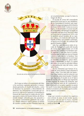 90  REVISTA EJÉRCITO • N. 910 ENERO/FEBRERO • 2017
Por lo que se refiere a la transmisión del Aleo
a los sucesivos capitanes generales o coman-
dantes generales, el «bastón del abuelo», como
le llamaron los sucesores y descendientes de
Meneses, fue celosamente conservado por es-
tos en un cofre en la Capitanía o Comandancia
General de Ceuta hasta el citado año de 1651,
que pasó a manos de Nuestra Señora de África,
siendo siempre utilizado para dar posesión a
los nuevos comandantes generales de la pla-
za. Desde entonces nunca portan el bastón
de mando cuando reciben honores fuera de
un acuartelamiento, ya que lo tiene la
Virgen de África.
El escudo de armas del comandante
general de Ceuta que es, por añadidura,
de la Comandancia General, está inspi-
rado en la etapa portuguesa de la historia
de Ceuta (1415-1640). Como se ve en la
figura, en él se funden el actual escudo
de la República de Portugal (recogido en
el pendón real que el rey don Juan I dejó
en Ceuta tras su conquista en 1415), con
la también actual bandera de su capi-
tal, Lisboa, y la tradición del bastón de
mando, el Aleo, que también contempla,
al figurar en el escudo, los atributos del
general (bastón y sable).
Solo hay una diferencia entre el es-
cudo de Portugal y la parte del escudo
de Ceuta aquí representada: en el del
país hay tres castillos en la bordura (par-
te superior) y solo dos hacia la punta,
mientras que en este son tres en la parte
inferior y solo dos en la bordura. Esta
diferencia va en consonancia con lo que
en heráldica se llamaría «plaza domi-
nante o dominada», es decir, la capital
del reino (el escudo lo utilizaba Lisboa)
o una población más del reino, como
sería Ceuta.
De los elementos que forman el es-
cudo de armas destaca especialmente el
lema, «Aleo. Con este palo me basto».
Esta frase histórica está en relación con
la tradición antes mencionada. El bastón
que figura en el escudo no es el típico
bastón de mando, sino un dibujo que representa
el Aleo original, de madera de acebuche, que
tiene una longitud total de 85 centímetros y
tiene engastado en su parte superior un pomo
de marfil. Como dato más destacable se puede
señalar la existencia de 16 nudos que Ie confie-
ren su aspecto característico.
NOTAS
1  .
Juego que consistía en ponerse los jugadores
unos enfrente de otros, en dos bandas iguales,
procurando cada uno que la chueca, impelida
con palos por los contrarios, no pasara la raya que
señala su término.n
Escudo de armas de la Comandancia General
 