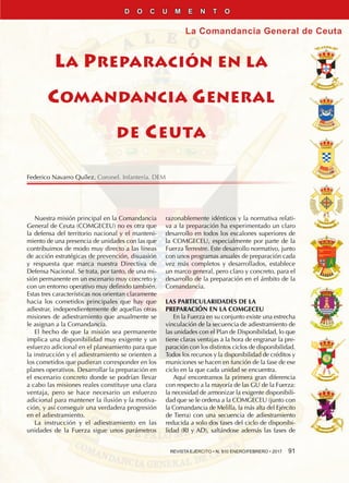 REVISTA EJÉRCITO • N. 910 ENERO/FEBRERO • 2017  91
La Comandancia General de Ceuta
LA PREPARACIÓN EN LA
COMANDANCIA GENERAL
DE CEUTA
Nuestra misión principal en la Comandancia
General de Ceuta (COMGECEU) no es otra que
la defensa del territorio nacional y el manteni-
miento de una presencia de unidades con las que
contribuimos de modo muy directo a las líneas
de acción estratégicas de prevención, disuasión
y respuesta que marca nuestra Directiva de
Defensa Nacional. Se trata, por tanto, de una mi-
sión permanente en un escenario muy concreto y
con un entorno operativo muy definido también.
Estas tres características nos orientan claramente
hacia los cometidos principales que hay que
adiestrar, independientemente de aquellas otras
misiones de adiestramiento que anualmente se
le asignan a la Comandancia.
El hecho de que la misión sea permanente
implica una disponibilidad muy exigente y un
esfuerzo adicional en el planeamiento para que
la instrucción y el adiestramiento se orienten a
los cometidos que pudieran corresponder en los
planes operativos. Desarrollar la preparación en
el escenario concreto donde se podrían llevar
a cabo las misiones reales constituye una clara
ventaja, pero se hace necesario un esfuerzo
adicional para mantener la ilusión y la motiva-
ción, y así conseguir una verdadera progresión
en el adiestramiento.
La instrucción y el adiestramiento en las
unidades de la Fuerza sigue unos parámetros
razonablemente idénticos y la normativa relati-
va a la preparación ha experimentado un claro
desarrollo en todos los escalones superiores de
la COMGECEU, especialmente por parte de la
Fuerza Terrestre. Este desarrollo normativo, junto
con unos programas anuales de preparación cada
vez más completos y desarrollados, establece
un marco general, pero claro y concreto, para el
desarrollo de la preparación en el ámbito de la
Comandancia.
LAS PARTICULARIDADES DE LA
PREPARACIÓN EN LA COMGECEU
En la Fuerza en su conjunto existe una estrecha
vinculación de la secuencia de adiestramiento de
las unidades con el Plan de Disponibilidad, lo que
tiene claras ventajas a la hora de engranar la pre-
paración con los distintos ciclos de disponibilidad.
Todos los recursos y la disponibilidad de créditos y
municiones se hacen en función de la fase de ese
ciclo en la que cada unidad se encuentra.
Aquí encontramos la primera gran diferencia
con respecto a la mayoría de las GU de la Fuerza:
la necesidad de armonizar la exigente disponibili-
dad que se le ordena a la COMGECEU (junto con
la Comandancia de Melilla, la más alta del Ejército
de Tierra) con una secuencia de adiestramiento
reducida a solo dos fases del ciclo de disponibi-
lidad (RI y AD), saltándose además las fases de
Federico Navarro Quílez. Coronel. Infantería. DEM
D O C U M E N T O
 