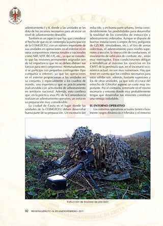 92  REVISTA EJÉRCITO • N. 910 ENERO/FEBRERO • 2017
adiestramiento I y II, donde a las unidades se les
dota de los recursos necesarios para alcanzar un
nivel de adiestramiento deseable.
También es un aspecto que hay que considerar
el hecho de que no se contempla la participación
de la COMGECEU, con un número importante de
sus unidades en operaciones en el exterior ni en
otros compromisos internacionales o nacionales
como NRF, VJTF, BG UE, etc., ya que se conside-
ra que las misiones permanentes asignadas son
de tal importancia que no se deben distraer sus
fuerzas para otro compromiso. Afortunadamente,
sí se participa con pequeños contingentes (tipo
compañía o inferior), ya que las operaciones
en el exterior proporcionan a las unidades en
su conjunto, y especialmente a los cuadros de
mando, una experiencia que es prácticamente
inalcanzable con actividades de adiestramiento
en territorio nacional. Además, esto conlleva
que, en la práctica, esas PU de la Comandancia
realizan un adiestramiento operativo, un extra en
su preparación muy considerable.
La ciudad de Ceuta es el lugar donde las
unidades de la COMGECEU deben desarrollar
buena parte de su preparación. Un escenario tan
reducido, y en buena parte urbano, limita consi-
derablemente las posibilidades para desarrollar
la totalidad de los cometidos de instrucción y
adiestramiento ordenados. Aunque se dispone de
buenas instalaciones (campos de tiro, polígonos
de CZURB, simuladores, etc.), el tiro de armas
colectivas, el adiestramiento para niveles supe-
riores a sección, la instrucción de conductores, el
movimiento de vehículos de combate, etc., están
muy restringidos. Estos condicionantes obligan
a rentabilizar al máximo los ejercicios en los
CMYT de la península que, en el escenario eco-
nómico actual, no son muy numerosos. Hay que
tener en cuenta que los créditos necesarios para
estas salidas son, además, bastante superiores a
los de otras unidades, ya que solo el cruce del
estrecho de Gibraltar supone un coste muy im-
portante. Por el contrario, entrenarte en el mismo
escenario y entorno donde muy probablemente
tengas que desarrollar tus misiones constituye
una ventaja indudable.
EL ENTORNO OPERATIVO
Los entornos operativos actuales tienen clara-
mente rasgos dinámicos e híbridos y el entorno
Instrucción de tiradores de precisión
 