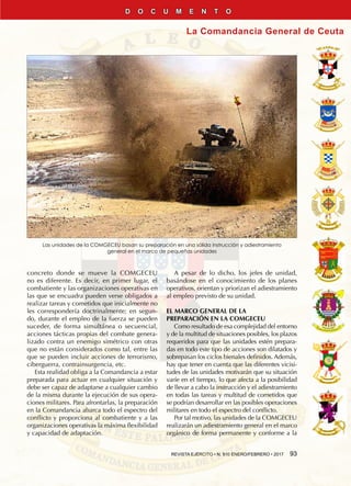 REVISTA EJÉRCITO • N. 910 ENERO/FEBRERO • 2017  93
La Comandancia General de Ceuta
D O C U M E N T O
concreto donde se mueve la COMGECEU
no es diferente. Es decir, en primer lugar, el
combatiente y las organizaciones operativas en
las que se encuadra pueden verse obligados a
realizar tareas y cometidos que inicialmente no
les correspondería doctrinalmente; en segun-
do, durante el empleo de la fuerza se pueden
suceder, de forma simultánea o secuencial,
acciones tácticas propias del combate genera-
lizado contra un enemigo simétrico con otras
que no están considerados como tal, entre las
que se pueden incluir acciones de terrorismo,
ciberguerra, contrainsurgencia, etc.
Esta realidad obliga a la Comandancia a estar
preparada para actuar en cualquier situación y
debe ser capaz de adaptarse a cualquier cambio
de la misma durante la ejecución de sus opera-
ciones militares. Para afrontarlas, la preparación
en la Comandancia abarca todo el espectro del
conflicto y proporciona al combatiente y a las
organizaciones operativas la máxima flexibilidad
y capacidad de adaptación.
A pesar de lo dicho, los jefes de unidad,
basándose en el conocimiento de los planes
operativos, orientan y priorizan el adiestramiento
al empleo previsto de su unidad.
EL MARCO GENERAL DE LA
PREPARACIÓN EN LA COMGECEU
Como resultado de esa complejidad del entorno
y de la multitud de situaciones posibles, los plazos
requeridos para que las unidades estén prepara-
das en todo este tipo de acciones son dilatados y
sobrepasan los ciclos bienales definidos. Además,
hay que tener en cuenta que las diferentes vicisi-
tudes de las unidades motivarán que su situación
varíe en el tiempo, lo que afecta a la posibilidad
de llevar a cabo la instrucción y el adiestramiento
en todas las tareas y multitud de cometidos que
se podrían desarrollar en las posibles operaciones
militares en todo el espectro del conflicto.
Por tal motivo, las unidades de la COMGECEU
realizarán un adiestramiento general en el marco
orgánico de forma permanente y conforme a la
Las unidades de la COMGECEU basan su preparación en una sólida instrucción y adiestramiento
general en el marco de pequeñas unidades
 
