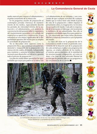 REVISTA EJÉRCITO • N. 910 ENERO/FEBRERO • 2017  95
La Comandancia General de Ceuta
D O C U M E N T O
medio esencial para mejorar el adiestramiento y
el perfeccionamiento de la instrucción.
En los programas anuales de preparación se
contemplan jornadas intensivas de manteni-
miento de los medios, especialmente durante
los períodos de intensidad mínima de la ins-
trucción y el adiestramiento, y se potencia la
concienciación del personal sobre la importancia
del mantenimiento preventivo y el cuidado del
material en su operación y conservación, lo que
redundará en una mejora significativa de la dis-
ponibilidad operativa del mismo para su empleo
en actividades de preparación.
No se descuidan otros aspectos como la
preparación física, que constituye una parte fun-
damental e inseparable de la preparación o la
instrucción de cuadros de mando, indispensable
para mantener y aumentar el enlace intelectual
necesario para desarrollar con eficacia y garantía
todo el proceso de preparación.
Los jefes de unidad deben aprovechar las opor-
tunidades que surjan para potenciar la instrucción
y el adiestramiento de sus unidades, y son cons-
cientes de que cualquier actividad (de cualquier
índole) que se realice tiene valor desde el punto
de vista de la preparación y deben impulsar el
pensamiento crítico, la imaginación y la iniciativa
de sus cuadros de mando. Cada jefe es responsa-
ble de la formación en liderazgo y de incrementar
la resiliencia de sus subordinados. Para ello se
programan actividades específicas para potenciar-
lo, con situaciones que exijan tomar decisiones
difíciles y actuar en consonancia con el propósito
del mando.
La clave del éxito en la preparación de la
Comandancia reside en tener un profundo cono-
cimiento de la situación real de la preparación
de cada unidad para realizar una programación
rigurosa, un empleo eficiente de los medios y
el máximo aprovechamiento de la totalidad de
los recursos puestos a disposición, así como en
dotar a los jefes de una suficiente libertad de
acción que les permita adecuar sus programas a
las circunstancias de su unidad.n
La motivación del personal es el recurso más valioso para conseguir una
mayor eficiencia y competencia de las unidades
 