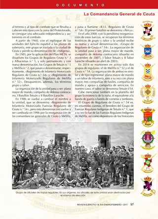REVISTA EJÉRCITO • N. 910 ENERO/FEBRERO • 2017  97
La Comandancia General de Ceuta
D O C U M E N T O
al terreno y al tipo de combate que se llevaba a
cabo en esta época en la zona del Protectorado,
se consigue una adecuada independencia y au-
tonomía en el combate.
A partir de 1960, con el repliegue de las
unidades del Ejército español a las plazas de
soberanía, este grupo se traslada a la ciudad de
Ceuta y pierde su denominación de «indígena».
En 1985, por la aplicación del Plan META, se
disuelven los Grupos de Regulares Ceuta n.° 3
y Alhucemas n.° 5, y solo permanecen, y con
nueva denominación, los Grupos de Tetuán n.° 1
y Melilla n.° 2, que pasan a denominarse, respec-
tivamente, «Regimiento de Infantería Motorizado
Regulares de Ceuta n.° 54» y «Regimiento de
Infantería Motorizado Regulares de Melilla
n.° 52». Desaparecen, además, los términos
grupo y tabor.
La organización de la unidad pasa a ser: plana
mayor de mando, compañía de defensa contraca-
rro, I Batallón Tetuán y II Batallón Larache.
En 1986 se vuelve a cambiar el nombre a
la unidad, que se denomina «Regimiento de
Infantería Motorizado Fuerzas Regulares de
Ceuta n.° 54», pero esta denominación vuelve a
ser cambiada en 1996 por la reorganización de
las comandancias generales de Ceuta y Melilla,
y pasa a llamarse «R.I.L. Regulares de Ceuta
n.° 54». El primer batallón se denomina «África».
En el año 2000, con la penúltima reorganiza-
ción de estas fuerzas, se recuperan los términos
históricos de grupo y tabor y la unidad recibe
su nueva y actual denominación, «Grupo de
Regulares de Ceuta n.° 54». La organización de
la unidad pasa a ser: plana mayor de mando,
compañía de defensa contracarro (disuelta en
noviembre de 2007), I Tabor Tetuán y II Tabor
Larache (disuelto en abril de 2003).
En 2014 se mantienen en activo solo dos
grupos de regulares: el de Melilla n.° 52 y el de
Ceuta n.° 54. La organización de ambos es simi-
lar y de tipo regimental: plana mayor de mando
y un tabor de infantería, este a su vez con plana
mayor, tres compañías de fusiles, compañía de
mando y apoyo y compañía de servicios. En
nuestro caso, el tabor se denomina Tetuán I/54.
Cabe mencionar también en la plantilla del
grupo la existencia de la nuba, el equivalente a la
banda de guerra o banda de cornetas y tambores.
El Grupo de Regulares de Ceuta n.° 54 es,
en resumidas cuentas, el heredero del Grupo de
Fuerzas Regulares Indígenas de Tetuán n.° 1, que
a su vez lo fue de las Fuerzas Regulares Indígenas
de Melilla, así como depositario de los historiales
Grupo de oficiales de tropas regulares. En sus orígenes, los oficiales de esta unidad eran destinados por
el sistema de elección
 