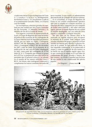 98  REVISTA EJÉRCITO • N. 910 ENERO/FEBRERO • 2017
y tradiciones de los Grupos de Regulares de Ceuta
n.° 3, Larache n.° 4, Arcila n.° 6 y del Regimiento
de Infantería Ceuta n.° 54. Actualmente su sede es
el acuartelamiento González Tablas, en el barrio
ceutí de Haddú.
Las recompensas colectivas ganadas en com-
bate por esta unidad son: tres Cruces Laureadas
de San Fernando, 13 Medallas Militares y la
Medalla de Oro de la Ciudad de Toledo.
Con respecto a misiones de mantenimiento de
la paz, el Grupo de Regulares de Ceuta ha forma-
do parte en dos ocasiones de los contingentes de
la Fuerza Internacional de Seguridad para Kosovo
(KFOR, por sus siglas en inglés): Contingente
KSPAGT VIII (de septiembre 2002 a marzo de
2003) y Contingente KSPAGT XIX (de diciembre
de 2007 a abril de 2008). En el momento de la
publicación de este artículo habrá desplegado
en Mali, como parte del contingente de EUTM
MALI IX, la 3.a
Compañía que formará el grueso
de la FP Coy. La preparación para esta misión ha
permitido que el personal conozca y se adiestre
en el manejo de los nuevos vehículos Lince y
RG31. Así mismo, este contingente comenzará a
cumplimentar los nuevos cometidos derivados del
tercer mandato, lo que implica el adiestramiento
descentralizado de unidades del ejército maliense.
En la actualidad, el Grupo de Regulares de
Ceuta es una unidad completamente operativa
apta para su empleo en cualquier escenario. La
estructura del tabor, compuesto por una compañía
de fusiles sobre VAMTAC y dos sobre vehículos
ligeros, permite al mando disponer de una unidad
fácilmente desplegable, con una reducida firma
logística y adaptable a cualquier situación.
Por otro lado, en los últimos años se ha
realizado un ingente esfuerzo para recuperar
la memoria de la unidad. Tanto antiguos como
actuales miembros del grupo y personal civil han
aunado sus fuerzas para difundir la gloriosa his-
toria de la unidad. Se han publicado libros, se
han impartido conferencias, se ha potenciado el
museo y, como no puede ser de otra manera, se
ha hecho ver que el espíritu regular sigue vivo,
lo que constituye un espejo en el cual todos los
componentes del grupo, actuales y futuros, de-
ben mirarse y no olvidar a aquellos que hicieron
de esta unidad la más condecorada del ejército
español.
¡Fiel Regular!… ¡Hasta morir!n
Una posición de regulares hacia 1920. Las recompensas colectivas ganadas por esta unidad suman tres
Cruces Laureadas, 13 Medallas Militares y la Medalla de Oro de Toledo
 