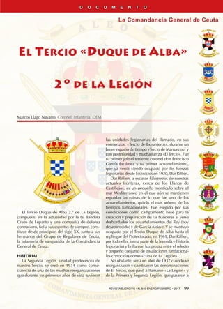 REVISTA EJÉRCITO • N. 910 ENERO/FEBRERO • 2017  99
La Comandancia General de Ceuta
D O C U M E N T O
El Tercio Duque de Alba 2.° de La Legión,
compuesto en la actualidad por la IV Bandera
Cristo de Lepanto y una compañía de defensa
contracarro, fiel a sus espíritus de siempre, cons-
tituye desde principios del siglo XX, junto a sus
hermanos del Grupo de Regulares de Ceuta,
la infantería de vanguardia de la Comandancia
General de Ceuta.
HISTORIAL
La Segunda Legión, unidad predecesora de
nuestro Tercio, se creó en 1934 como conse-
cuencia de una de las muchas reorganizaciones
que durante los primeros años de vida tuvieron
las unidades legionarias del llamado, en sus
comienzos, «Tercio de Extranjeros», durante un
breve espacio de tiempo «Tercio de Marruecos» y
con posterioridad y mucha fuerza «El Tercio». Fue
su primer jefe el teniente coronel don Francisco
García Escámez y su primer acuartelamiento,
que ya venía siendo ocupado por las fuerzas
legionarias desde los inicios en 1920, Dar Riffien.
Dar Riffien, a escasos kilómetros de nuestras
actuales fronteras, cerca de los Llanos de
Castillejos, es un pequeño montículo sobre el
mar Mediterráneo en el que aún se mantienen
erguidas las ruinas de lo que fue uno de los
acuartelamientos, quizás el más señero, de los
tiempos fundacionales. Fue elegido por sus
condiciones como campamento base para la
creación y preparación de las banderas al verse
desbordados los acuartelamientos del Rey (hoy
desaparecido) y de García Aldave. Y se mantuvo
ocupado por el Tercio Duque de Alba hasta el
repliegue del Protectorado, en 1961. Dar Riffien,
por todo ello, forma parte de la leyenda e historia
legionarias y brilla con luz propia entre el selecto
y pequeño conjunto de instalaciones fundaciona-
les conocidas como «cuna de La Legión».
No obstante, sería en abril de 1937 cuando se
reorganizaron y cambiaron las denominaciones
de El Tercio, que pasó a llamarse «La Legión» y
de la Primera y Segunda Legión, que pasaron a
EL TERCIO «DUQUE DE ALBA»
2º DE LA LEGIÓN
Marcos Llago Navarro. Coronel. Infantería. DEM
 