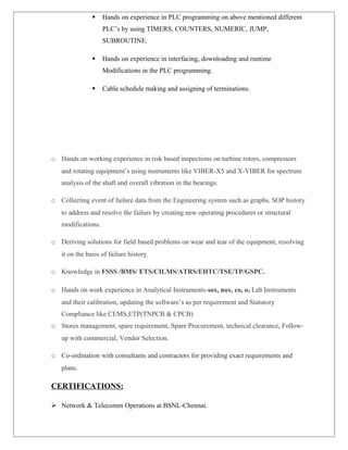  Hands on experience in PLC programming on above mentioned different
PLC’s by using TIMERS, COUNTERS, NUMERIC, JUMP,
SUBROUTINE.
 Hands on experience in interfacing, downloading and runtime
Modifications in the PLC programming.
 Cable schedule making and assigning of terminations.
o Hands on working experience in risk based inspections on turbine rotors, compressors
and rotating equipment’s using instruments like VIBER-X5 and X-VIBER for spectrum
analysis of the shaft and overall vibration in the bearings.
o Collecting event of failure data from the Engineering system such as graphs, SOP history
to address and resolve the failure by creating new operating procedures or structural
modifications.
o Deriving solutions for field based problems on wear and tear of the equipment, resolving
it on the basis of failure history.
o Knowledge in FSSS /BMS/ ETS/CILMS/ATRS/EHTC/TSE/TP/GSPC.
o Hands on work experience in Analytical Instruments-sox, nox, co, o2 Lab Instruments
and their calibration, updating the software’s as per requirement and Statutory
Compliance like CEMS,ETP(TNPCB & CPCB)
o Stores management, spare requirement, Spare Procurement, technical clearance, Follow-
up with commercial, Vendor Selection.
o Co-ordination with consultants and contractors for providing exact requirements and
plans.
CERTIFICATIONS:
 Network & Telecomm Operations at BSNL-Chennai.
 