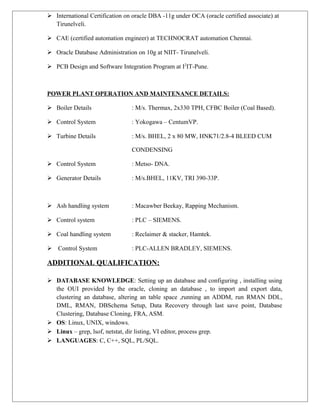  International Certification on oracle DBA -11g under OCA (oracle certified associate) at
Tirunelveli.
 CAE (certified automation engineer) at TECHNOCRAT automation Chennai.
 Oracle Database Administration on 10g at NIIT- Tirunelveli.
 PCB Design and Software Integration Program at I2
IT-Pune.
POWER PLANT OPERATION AND MAINTENANCE DETAILS:
 Boiler Details : M/s. Thermax, 2x330 TPH, CFBC Boiler (Coal Based).
 Control System : Yokogawa – CentumVP.
 Turbine Details : M/s. BHEL, 2 x 80 MW, HNK71/2.8-4 BLEED CUM
CONDENSING
 Control System : Metso- DNA.
 Generator Details : M/s.BHEL, 11KV, TRI 390-33P.
 Ash handling system : Macawber Beekay, Rapping Mechanism.
 Control system : PLC – SIEMENS.
 Coal handling system : Reclaimer & stacker, Hamtek.
 Control System : PLC-ALLEN BRADLEY, SIEMENS.
ADDITIONAL QUALIFICATION:
 DATABASE KNOWLEDGE: Setting up an database and configuring , installing using
the OUI provided by the oracle, cloning an database , to import and export data,
clustering an database, altering an table space ,running an ADDM, run RMAN DDL,
DML, RMAN, DBSchema Setup, Data Recovery through last save point, Database
Clustering, Database Cloning, FRA, ASM.
 OS: Linux, UNIX, windows.
 Linux – grep, lsof, netstat, dir listing, VI editor, process grep.
 LANGUAGES: C, C++, SQL, PL/SQL.
 
