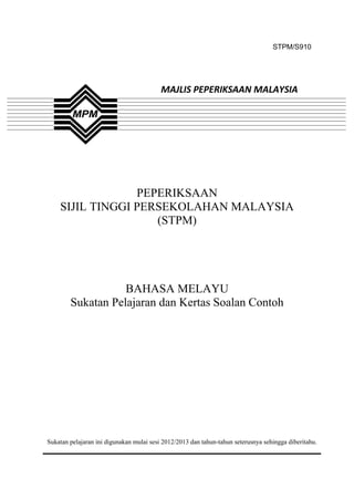 STPM/S910




                                          MAJLIS PEPERIKSAAN MALAYSIA




                 PEPERIKSAAN
    SIJIL TINGGI PERSEKOLAHAN MALAYSIA
                    (STPM)




                   BAHASA MELAYU
        Sukatan Pelajaran dan Kertas Soalan Contoh




Sukatan pelajaran ini digunakan mulai sesi 2012/2013 dan tahun-tahun seterusnya sehingga diberitahu.



                                               1
 