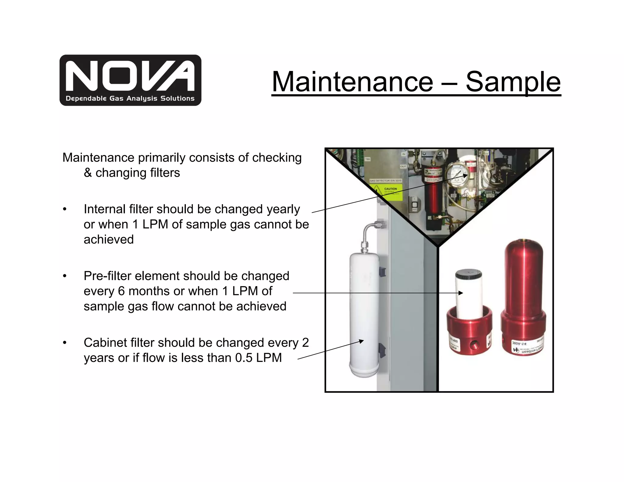 Maintenance – Sample

Maintenance primarily consists of checking
   & changing filters

•   Internal filter should be changed yearly
    or when 1 LPM of sample gas cannot be
    achieved

•   Pre-filter element should be changed
    every 6 months or when 1 LPM of
    sample gas flow cannot be achieved

•   Cabinet filter should be changed every 2
    years or if flow is less than 0.5 LPM
 