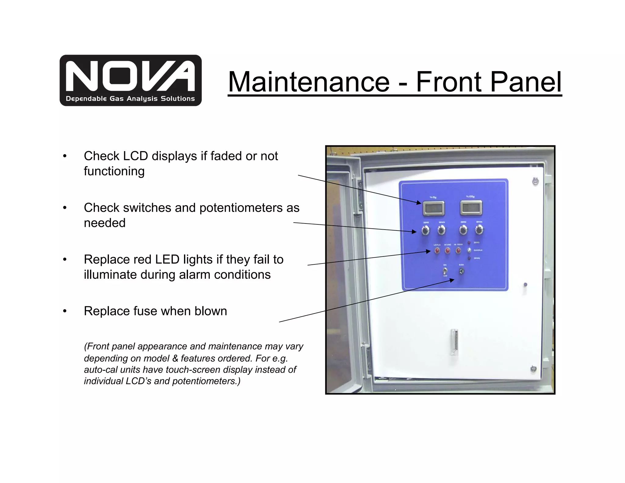 Maintenance - Front Panel

•   Check LCD displays if faded or not
    functioning

•   Check switches and potentiometers as
    needed

•   Replace red LED lights if they fail to
    illuminate during alarm conditions

•   Replace fuse when blown

    (Front panel appearance and maintenance may vary
    depending on model & features ordered. For e.g.
    auto-cal units have touch-screen display instead of
    individual LCD’s and potentiometers.)
 