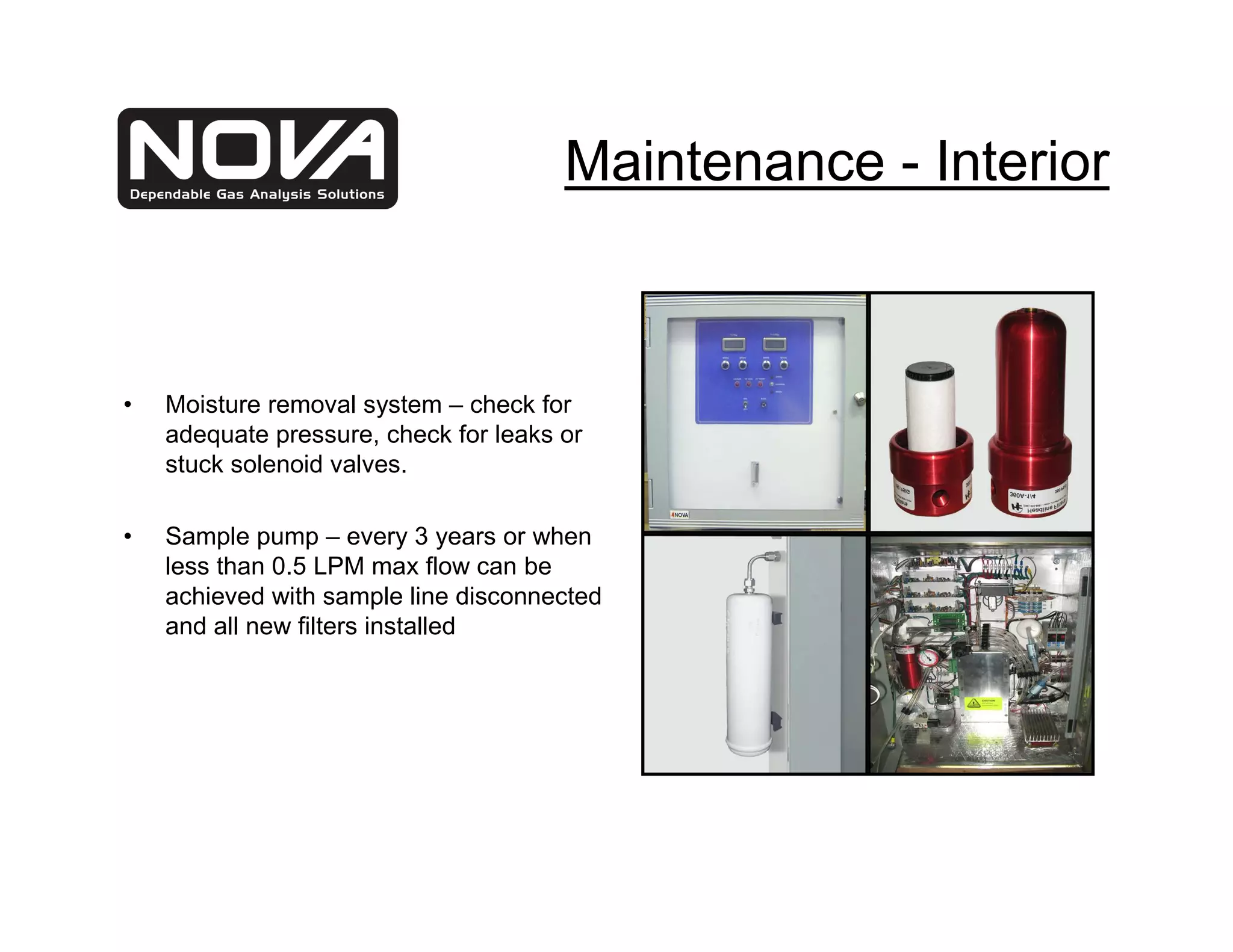 Maintenance - Interior



•   Moisture removal system – check for
    adequate pressure, check for leaks or
    stuck solenoid valves.

•   Sample pump – every 3 years or when
    less than 0.5 LPM max flow can be
    achieved with sample line disconnected
    and all new filters installed
 