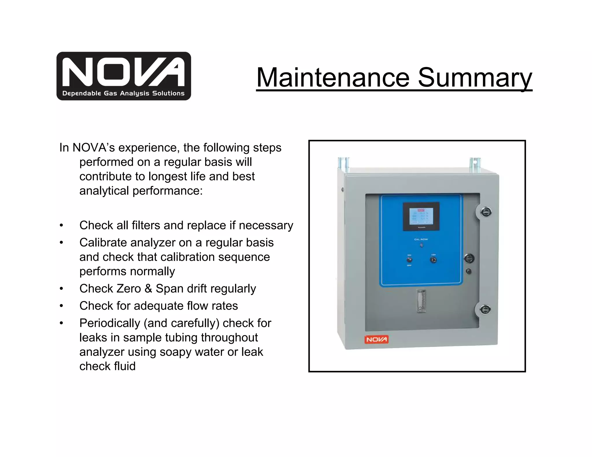 Maintenance Summary

In NOVA’s experience, the following steps
    performed on a regular basis will
    contribute to longest life and best
    analytical performance:

•   Check all filters and replace if necessary
•   Calibrate analyzer on a regular basis
    and check that calibration sequence
    performs normally
•   Check Zero & Span drift regularly
•   Check for adequate flow rates
•   Periodically (and carefully) check for
    leaks in sample tubing throughout
    analyzer using soapy water or leak
    check fluid
 