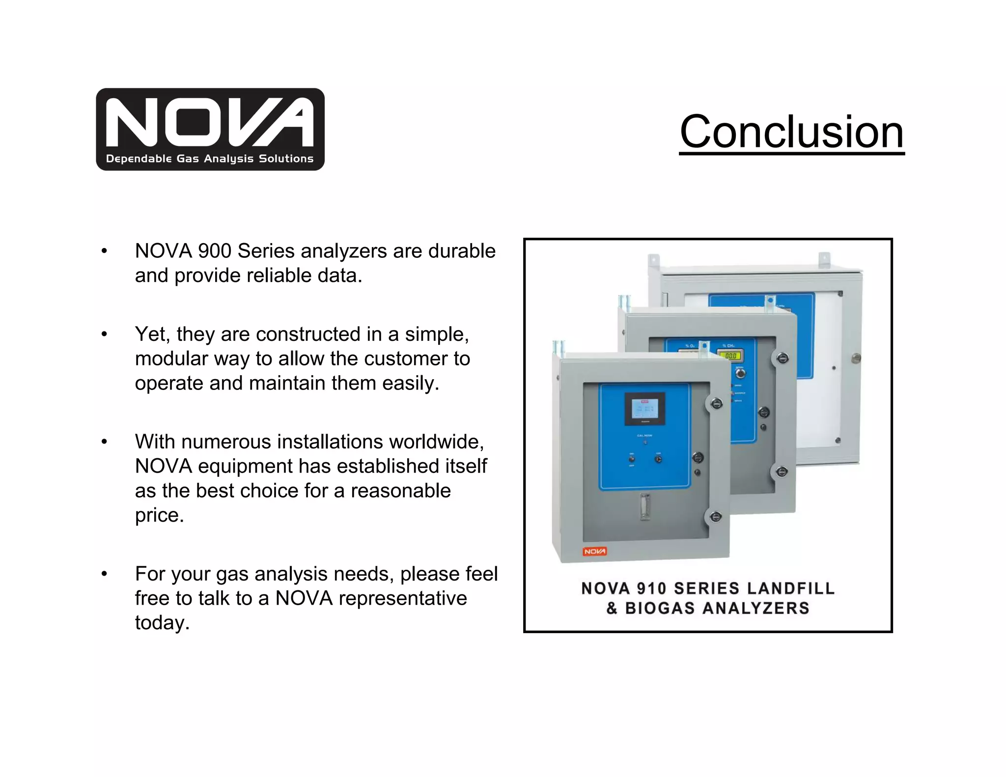 Conclusion

•   NOVA 900 Series analyzers are durable
    and provide reliable data.

•   Yet, they are constructed in a simple,
    modular way to allow the customer to
    operate and maintain them easily.

•   With numerous installations worldwide,
    NOVA equipment has established itself
    as the best choice for a reasonable
    price.

•   For your gas analysis needs, please feel
    free to talk to a NOVA representative
    today.
 