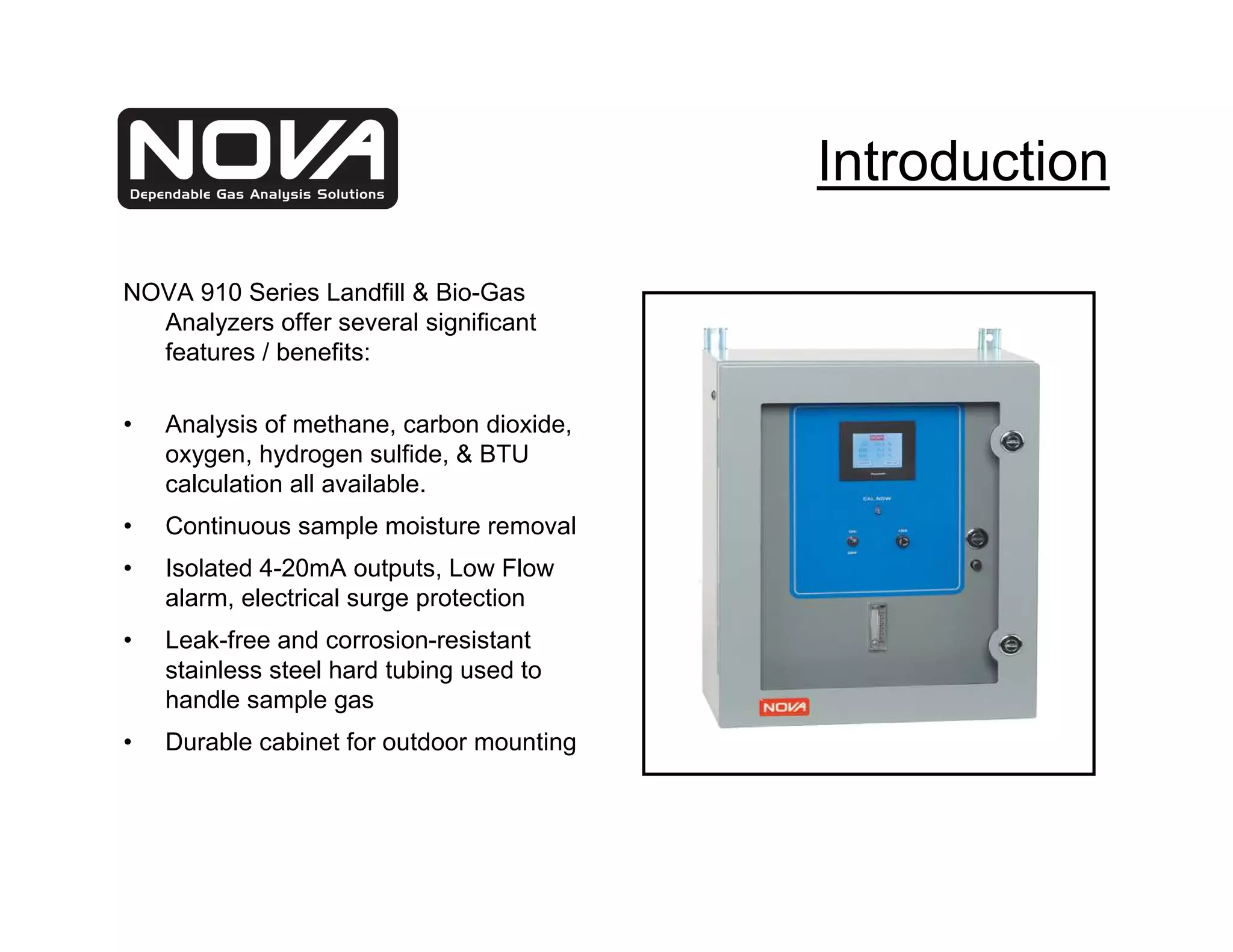 Introduction

NOVA 910 Series Landfill & Bio-Gas
  Analyzers offer several significant
  features / benefits:

•   Analysis of methane, carbon dioxide,
    oxygen, hydrogen sulfide, & BTU
    calculation all available.
•   Continuous sample moisture removal
•   Isolated 4-20mA outputs, Low Flow
    alarm, electrical surge protection
•   Leak-free and corrosion-resistant
    stainless steel hard tubing used to
    handle sample gas
•   Durable cabinet for outdoor mounting
 