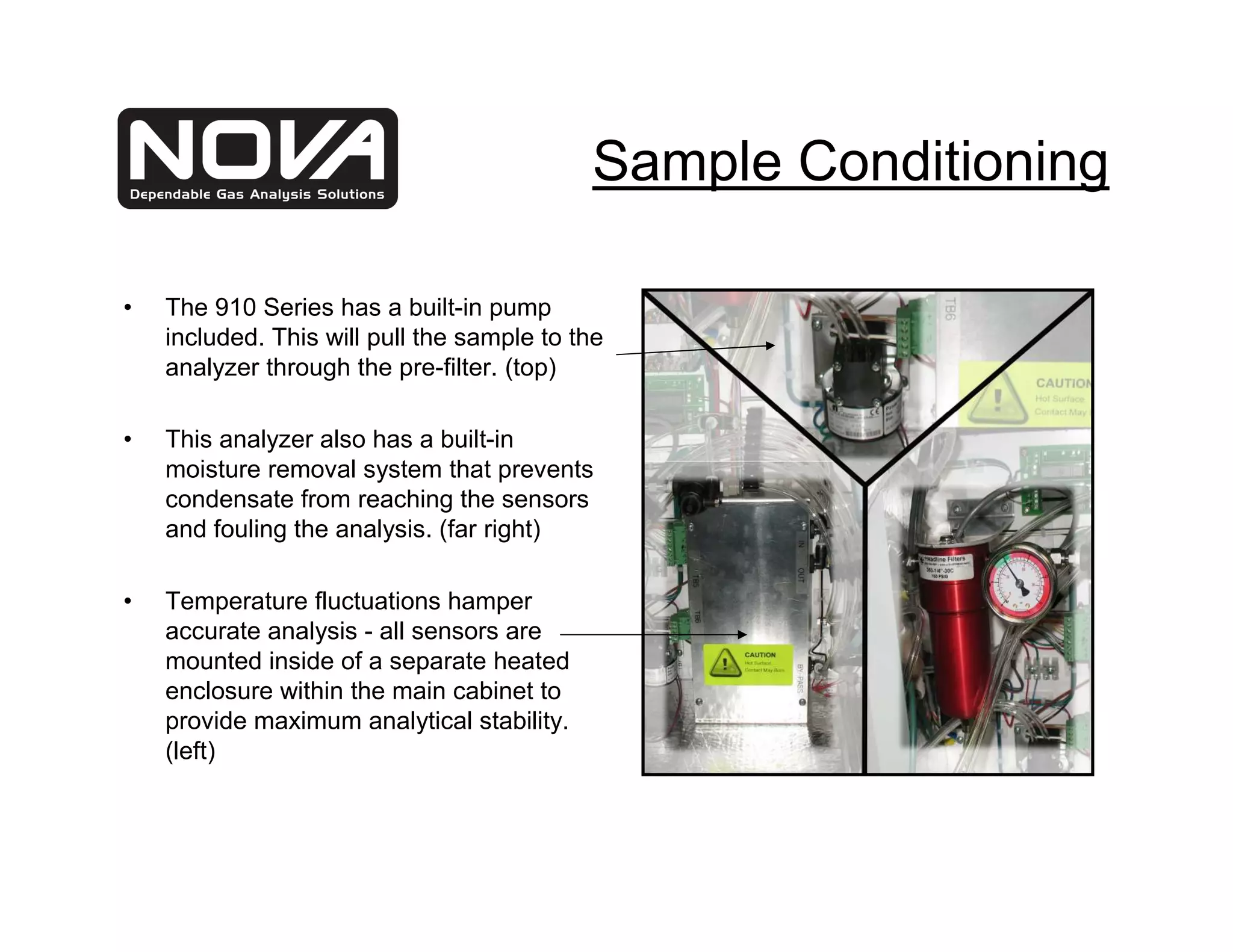 Sample Conditioning

•   The 910 Series has a built-in pump
    included. This will pull the sample to the
    analyzer through the pre-filter. (top)

•   This analyzer also has a built-in
    moisture removal system that prevents
    condensate from reaching the sensors
    and fouling the analysis. (far right)

•   Temperature fluctuations hamper
    accurate analysis - all sensors are
    mounted inside of a separate heated
    enclosure within the main cabinet to
    provide maximum analytical stability.
    (left)
 