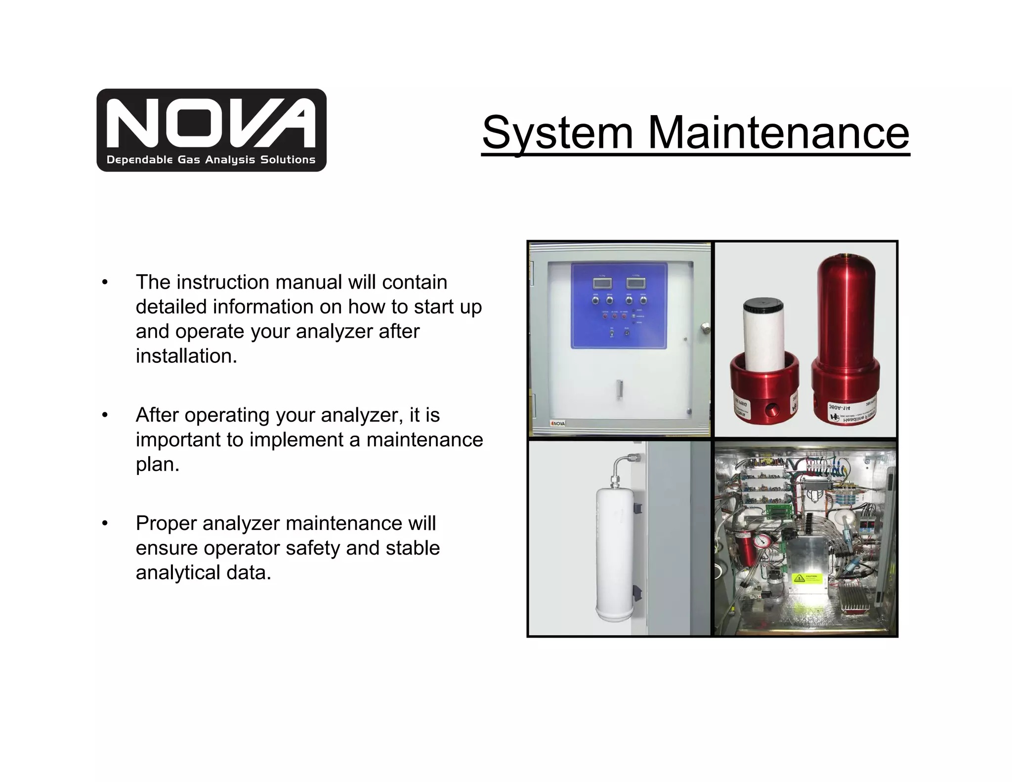 System Maintenance


•   The instruction manual will contain
    detailed information on how to start up
    and operate your analyzer after
    installation.

•   After operating your analyzer, it is
    important to implement a maintenance
    plan.

•   Proper analyzer maintenance will
    ensure operator safety and stable
    analytical data.
 