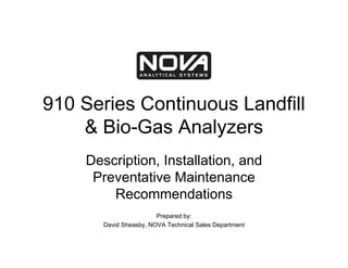 910 Series Continuous Landfill
    & Bio-Gas Analyzers
    Description, Installation, and
     Preventative Maintenance
        Recommendations
                        Prepared by:
       David Sheasby, NOVA Technical Sales Department
 