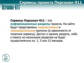 Сервисы Персонал-911  – это  информационные разделы  проекта. На сайте будут представлены  ежемесячные  и  ежеквартальные   выпуски (в зависимости от тематики сервисы). Доступ к одному разделу, либо к пакету из нескольких разделов на будет осуществляться на  1, 3 или 12 месяцев. Сервисы проекта Персонал-911 