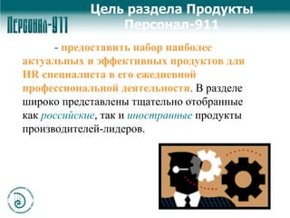  -  предоставить набор наиболее актуальных и эффективных продуктов для  HR  специалиста в его ежедневной профессиональной деятельности .  В разделе широко представлены тщательно отобранные как  российские , так и  иностранные   продукты производителей-лидеров.  Цель раздела   Продукты Персонал-911 