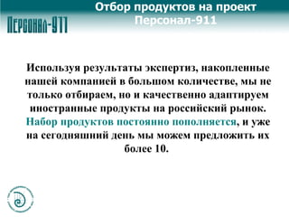 Используя результаты экспертиз,   накопленные нашей компанией   в большом количестве, мы не только отбираем, но и качественно адаптируем иностранные продукты на российский рынок.  Набор продуктов постоянно пополняется , и уже на сегодняшний день мы можем предложить их более 10.   Отбор продуктов на проект Персонал-911 